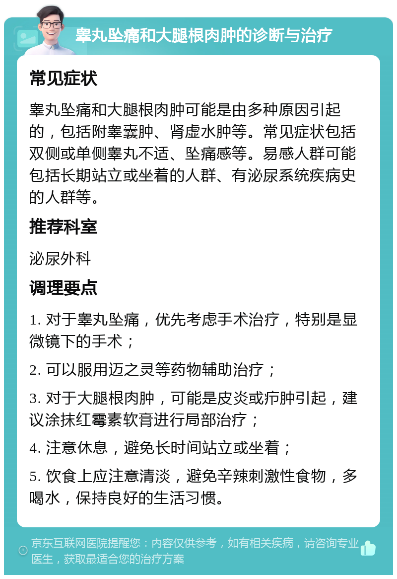 睾丸坠痛和大腿根肉肿的诊断与治疗 常见症状 睾丸坠痛和大腿根肉肿可能是由多种原因引起的，包括附睾囊肿、肾虚水肿等。常见症状包括双侧或单侧睾丸不适、坠痛感等。易感人群可能包括长期站立或坐着的人群、有泌尿系统疾病史的人群等。 推荐科室 泌尿外科 调理要点 1. 对于睾丸坠痛，优先考虑手术治疗，特别是显微镜下的手术； 2. 可以服用迈之灵等药物辅助治疗； 3. 对于大腿根肉肿，可能是皮炎或疖肿引起，建议涂抹红霉素软膏进行局部治疗； 4. 注意休息，避免长时间站立或坐着； 5. 饮食上应注意清淡，避免辛辣刺激性食物，多喝水，保持良好的生活习惯。