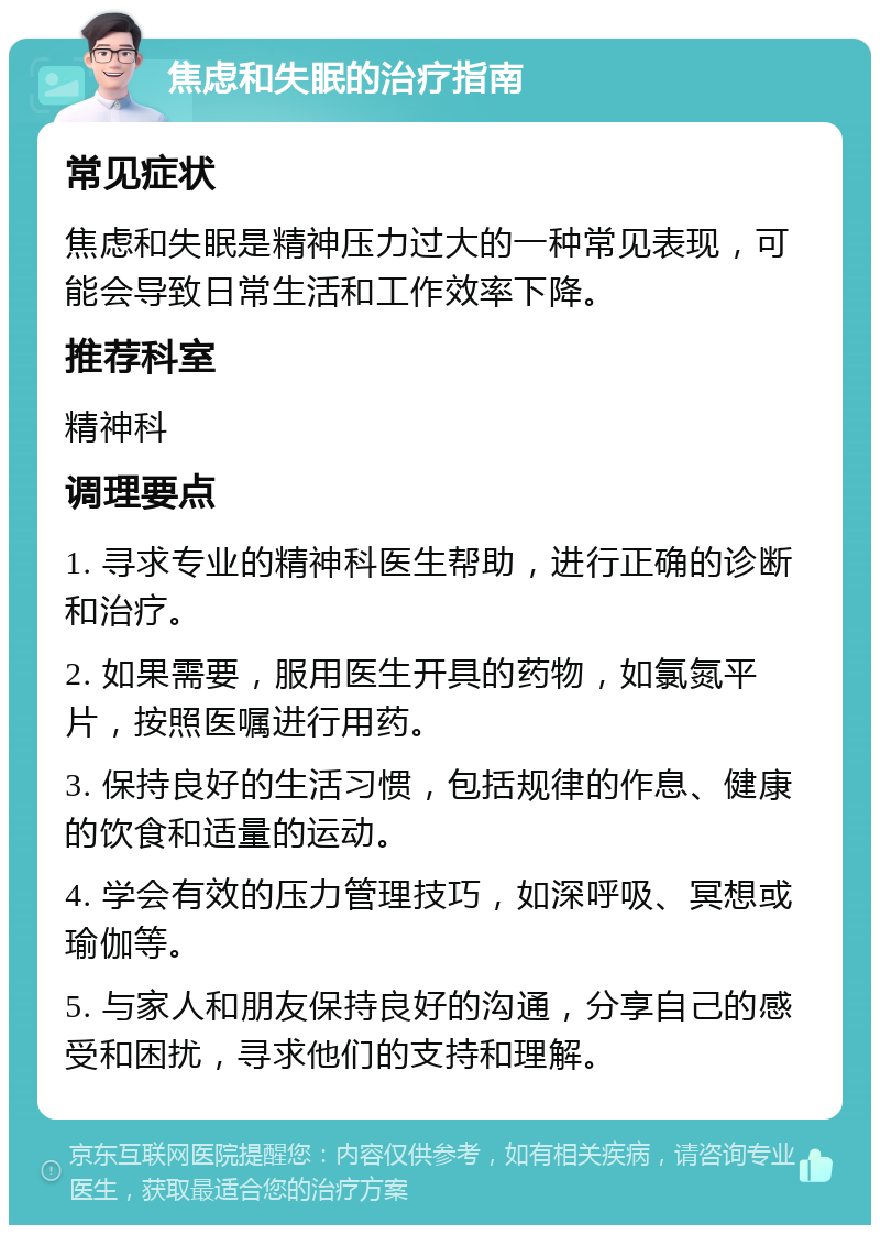 焦虑和失眠的治疗指南 常见症状 焦虑和失眠是精神压力过大的一种常见表现，可能会导致日常生活和工作效率下降。 推荐科室 精神科 调理要点 1. 寻求专业的精神科医生帮助，进行正确的诊断和治疗。 2. 如果需要，服用医生开具的药物，如氯氮平片，按照医嘱进行用药。 3. 保持良好的生活习惯，包括规律的作息、健康的饮食和适量的运动。 4. 学会有效的压力管理技巧，如深呼吸、冥想或瑜伽等。 5. 与家人和朋友保持良好的沟通，分享自己的感受和困扰，寻求他们的支持和理解。