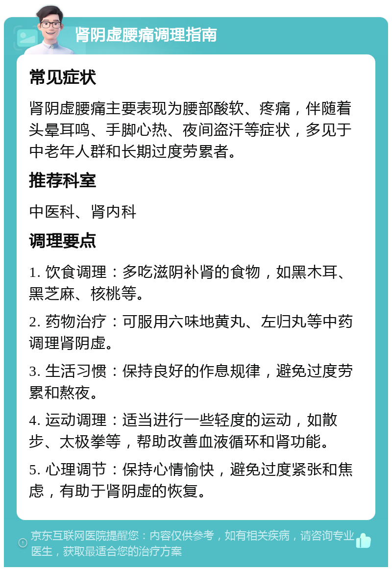 肾阴虚腰痛调理指南 常见症状 肾阴虚腰痛主要表现为腰部酸软、疼痛，伴随着头晕耳鸣、手脚心热、夜间盗汗等症状，多见于中老年人群和长期过度劳累者。 推荐科室 中医科、肾内科 调理要点 1. 饮食调理：多吃滋阴补肾的食物，如黑木耳、黑芝麻、核桃等。 2. 药物治疗：可服用六味地黄丸、左归丸等中药调理肾阴虚。 3. 生活习惯：保持良好的作息规律，避免过度劳累和熬夜。 4. 运动调理：适当进行一些轻度的运动，如散步、太极拳等，帮助改善血液循环和肾功能。 5. 心理调节：保持心情愉快，避免过度紧张和焦虑，有助于肾阴虚的恢复。