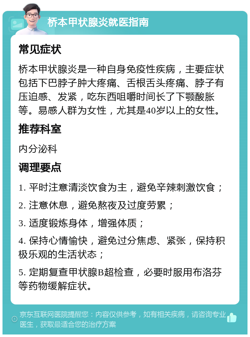 桥本甲状腺炎就医指南 常见症状 桥本甲状腺炎是一种自身免疫性疾病，主要症状包括下巴脖子肿大疼痛、舌根舌头疼痛、脖子有压迫感、发紧，吃东西咀嚼时间长了下颚酸胀等。易感人群为女性，尤其是40岁以上的女性。 推荐科室 内分泌科 调理要点 1. 平时注意清淡饮食为主，避免辛辣刺激饮食； 2. 注意休息，避免熬夜及过度劳累； 3. 适度锻炼身体，增强体质； 4. 保持心情愉快，避免过分焦虑、紧张，保持积极乐观的生活状态； 5. 定期复查甲状腺B超检查，必要时服用布洛芬等药物缓解症状。