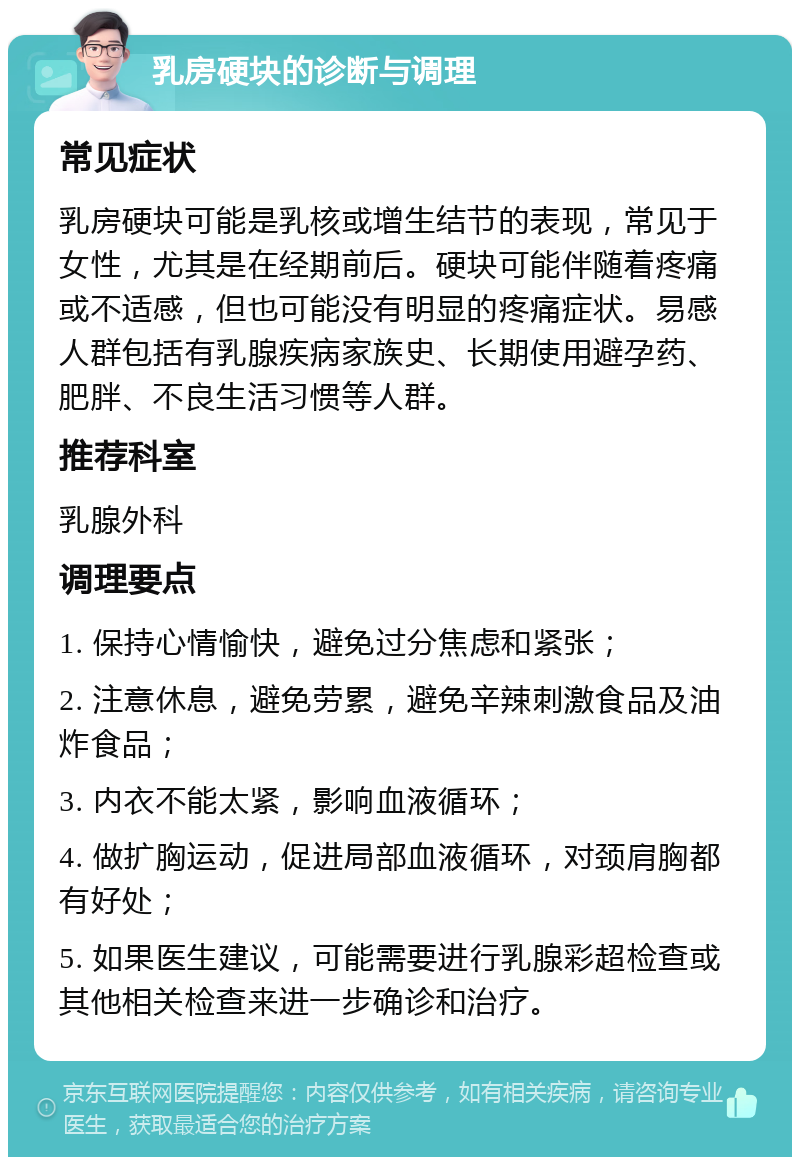 乳房硬块的诊断与调理 常见症状 乳房硬块可能是乳核或增生结节的表现，常见于女性，尤其是在经期前后。硬块可能伴随着疼痛或不适感，但也可能没有明显的疼痛症状。易感人群包括有乳腺疾病家族史、长期使用避孕药、肥胖、不良生活习惯等人群。 推荐科室 乳腺外科 调理要点 1. 保持心情愉快，避免过分焦虑和紧张； 2. 注意休息，避免劳累，避免辛辣刺激食品及油炸食品； 3. 内衣不能太紧，影响血液循环； 4. 做扩胸运动，促进局部血液循环，对颈肩胸都有好处； 5. 如果医生建议，可能需要进行乳腺彩超检查或其他相关检查来进一步确诊和治疗。