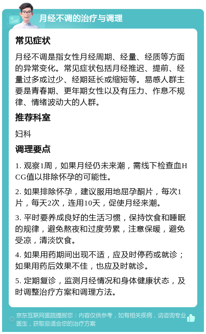 月经不调的治疗与调理 常见症状 月经不调是指女性月经周期、经量、经质等方面的异常变化。常见症状包括月经推迟、提前、经量过多或过少、经期延长或缩短等。易感人群主要是青春期、更年期女性以及有压力、作息不规律、情绪波动大的人群。 推荐科室 妇科 调理要点 1. 观察1周，如果月经仍未来潮，需线下检查血HCG值以排除怀孕的可能性。 2. 如果排除怀孕，建议服用地屈孕酮片，每次1片，每天2次，连用10天，促使月经来潮。 3. 平时要养成良好的生活习惯，保持饮食和睡眠的规律，避免熬夜和过度劳累，注意保暖，避免受凉，清淡饮食。 4. 如果用药期间出现不适，应及时停药或就诊；如果用药后效果不佳，也应及时就诊。 5. 定期复诊，监测月经情况和身体健康状态，及时调整治疗方案和调理方法。