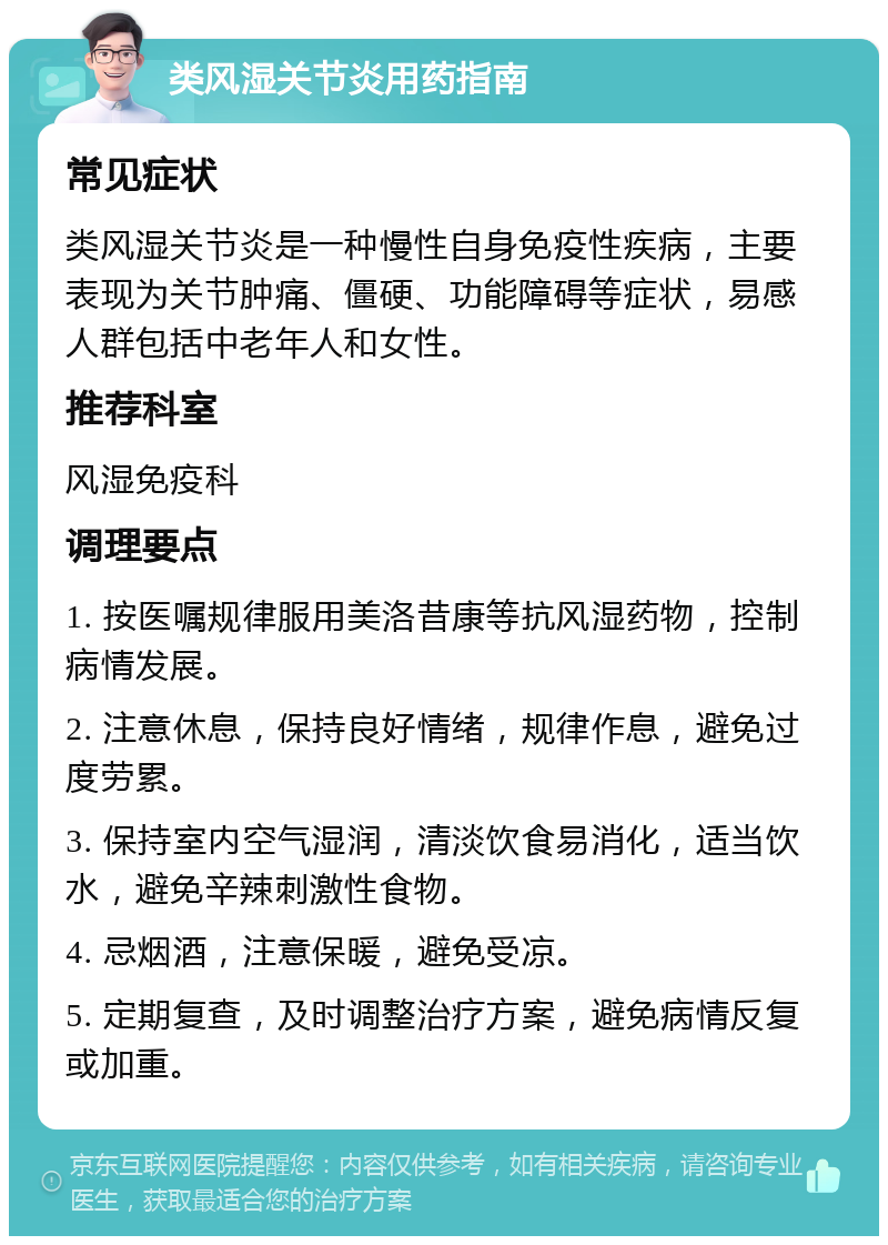 类风湿关节炎用药指南 常见症状 类风湿关节炎是一种慢性自身免疫性疾病，主要表现为关节肿痛、僵硬、功能障碍等症状，易感人群包括中老年人和女性。 推荐科室 风湿免疫科 调理要点 1. 按医嘱规律服用美洛昔康等抗风湿药物，控制病情发展。 2. 注意休息，保持良好情绪，规律作息，避免过度劳累。 3. 保持室内空气湿润，清淡饮食易消化，适当饮水，避免辛辣刺激性食物。 4. 忌烟酒，注意保暖，避免受凉。 5. 定期复查，及时调整治疗方案，避免病情反复或加重。