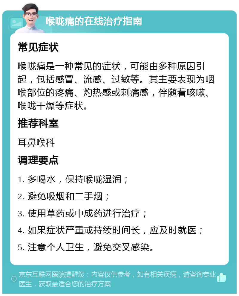 喉咙痛的在线治疗指南 常见症状 喉咙痛是一种常见的症状，可能由多种原因引起，包括感冒、流感、过敏等。其主要表现为咽喉部位的疼痛、灼热感或刺痛感，伴随着咳嗽、喉咙干燥等症状。 推荐科室 耳鼻喉科 调理要点 1. 多喝水，保持喉咙湿润； 2. 避免吸烟和二手烟； 3. 使用草药或中成药进行治疗； 4. 如果症状严重或持续时间长，应及时就医； 5. 注意个人卫生，避免交叉感染。