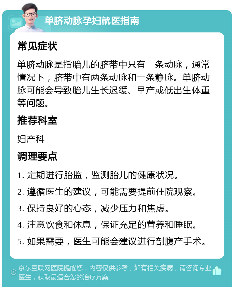 单脐动脉孕妇就医指南 常见症状 单脐动脉是指胎儿的脐带中只有一条动脉，通常情况下，脐带中有两条动脉和一条静脉。单脐动脉可能会导致胎儿生长迟缓、早产或低出生体重等问题。 推荐科室 妇产科 调理要点 1. 定期进行胎监，监测胎儿的健康状况。 2. 遵循医生的建议，可能需要提前住院观察。 3. 保持良好的心态，减少压力和焦虑。 4. 注意饮食和休息，保证充足的营养和睡眠。 5. 如果需要，医生可能会建议进行剖腹产手术。