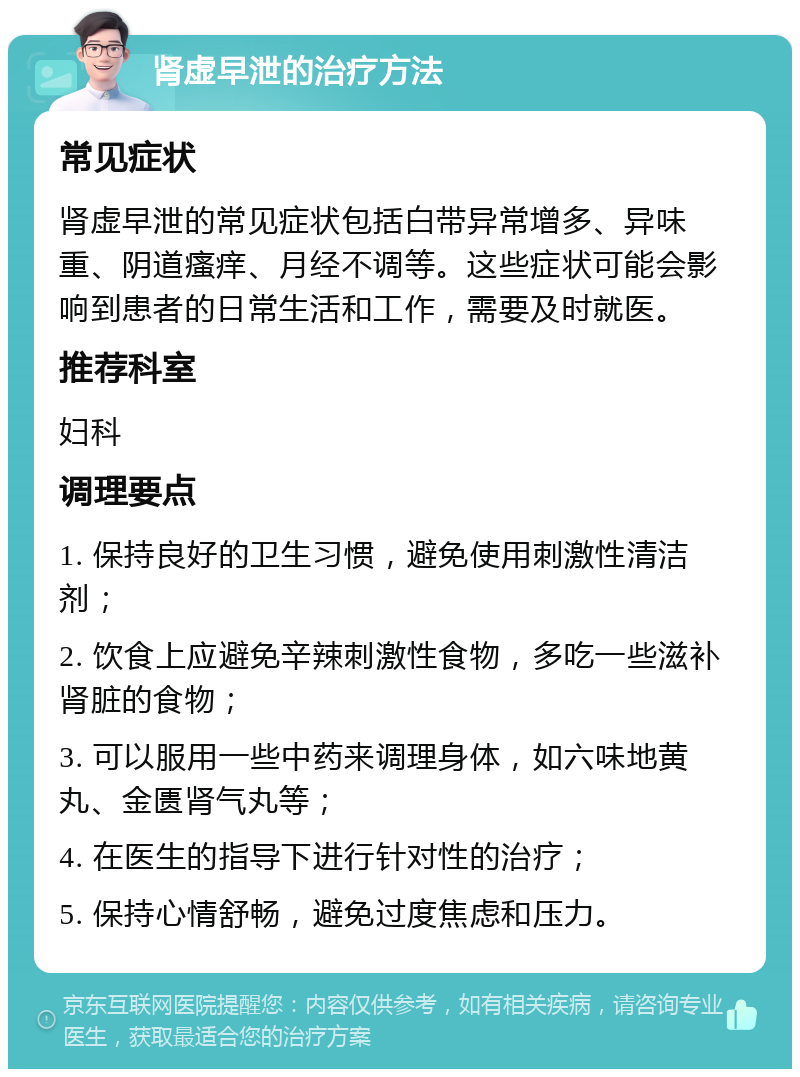 肾虚早泄的治疗方法 常见症状 肾虚早泄的常见症状包括白带异常增多、异味重、阴道瘙痒、月经不调等。这些症状可能会影响到患者的日常生活和工作，需要及时就医。 推荐科室 妇科 调理要点 1. 保持良好的卫生习惯，避免使用刺激性清洁剂； 2. 饮食上应避免辛辣刺激性食物，多吃一些滋补肾脏的食物； 3. 可以服用一些中药来调理身体，如六味地黄丸、金匮肾气丸等； 4. 在医生的指导下进行针对性的治疗； 5. 保持心情舒畅，避免过度焦虑和压力。