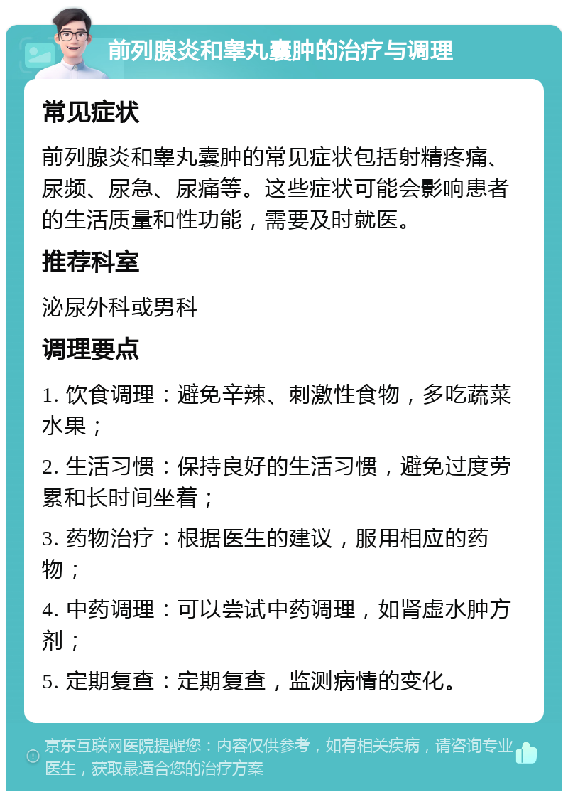 前列腺炎和睾丸囊肿的治疗与调理 常见症状 前列腺炎和睾丸囊肿的常见症状包括射精疼痛、尿频、尿急、尿痛等。这些症状可能会影响患者的生活质量和性功能，需要及时就医。 推荐科室 泌尿外科或男科 调理要点 1. 饮食调理：避免辛辣、刺激性食物，多吃蔬菜水果； 2. 生活习惯：保持良好的生活习惯，避免过度劳累和长时间坐着； 3. 药物治疗：根据医生的建议，服用相应的药物； 4. 中药调理：可以尝试中药调理，如肾虚水肿方剂； 5. 定期复查：定期复查，监测病情的变化。