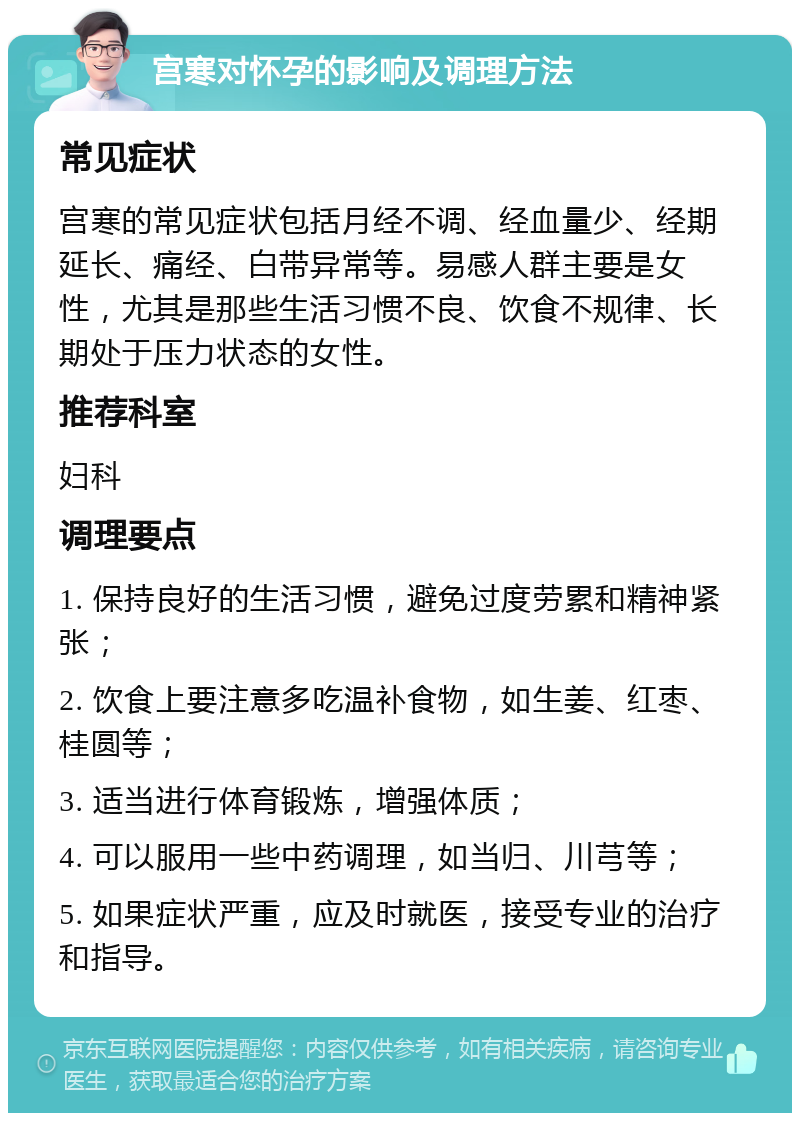 宫寒对怀孕的影响及调理方法 常见症状 宫寒的常见症状包括月经不调、经血量少、经期延长、痛经、白带异常等。易感人群主要是女性，尤其是那些生活习惯不良、饮食不规律、长期处于压力状态的女性。 推荐科室 妇科 调理要点 1. 保持良好的生活习惯，避免过度劳累和精神紧张； 2. 饮食上要注意多吃温补食物，如生姜、红枣、桂圆等； 3. 适当进行体育锻炼，增强体质； 4. 可以服用一些中药调理，如当归、川芎等； 5. 如果症状严重，应及时就医，接受专业的治疗和指导。