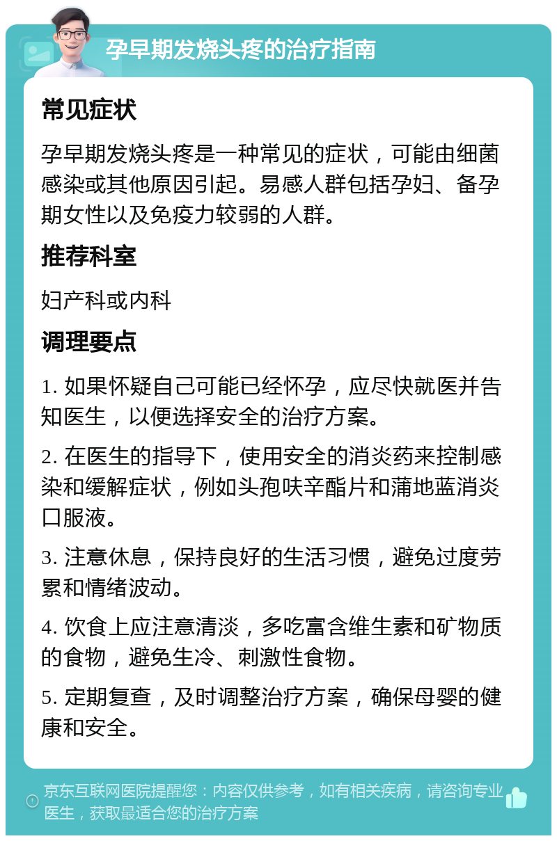 孕早期发烧头疼的治疗指南 常见症状 孕早期发烧头疼是一种常见的症状，可能由细菌感染或其他原因引起。易感人群包括孕妇、备孕期女性以及免疫力较弱的人群。 推荐科室 妇产科或内科 调理要点 1. 如果怀疑自己可能已经怀孕，应尽快就医并告知医生，以便选择安全的治疗方案。 2. 在医生的指导下，使用安全的消炎药来控制感染和缓解症状，例如头孢呋辛酯片和蒲地蓝消炎口服液。 3. 注意休息，保持良好的生活习惯，避免过度劳累和情绪波动。 4. 饮食上应注意清淡，多吃富含维生素和矿物质的食物，避免生冷、刺激性食物。 5. 定期复查，及时调整治疗方案，确保母婴的健康和安全。