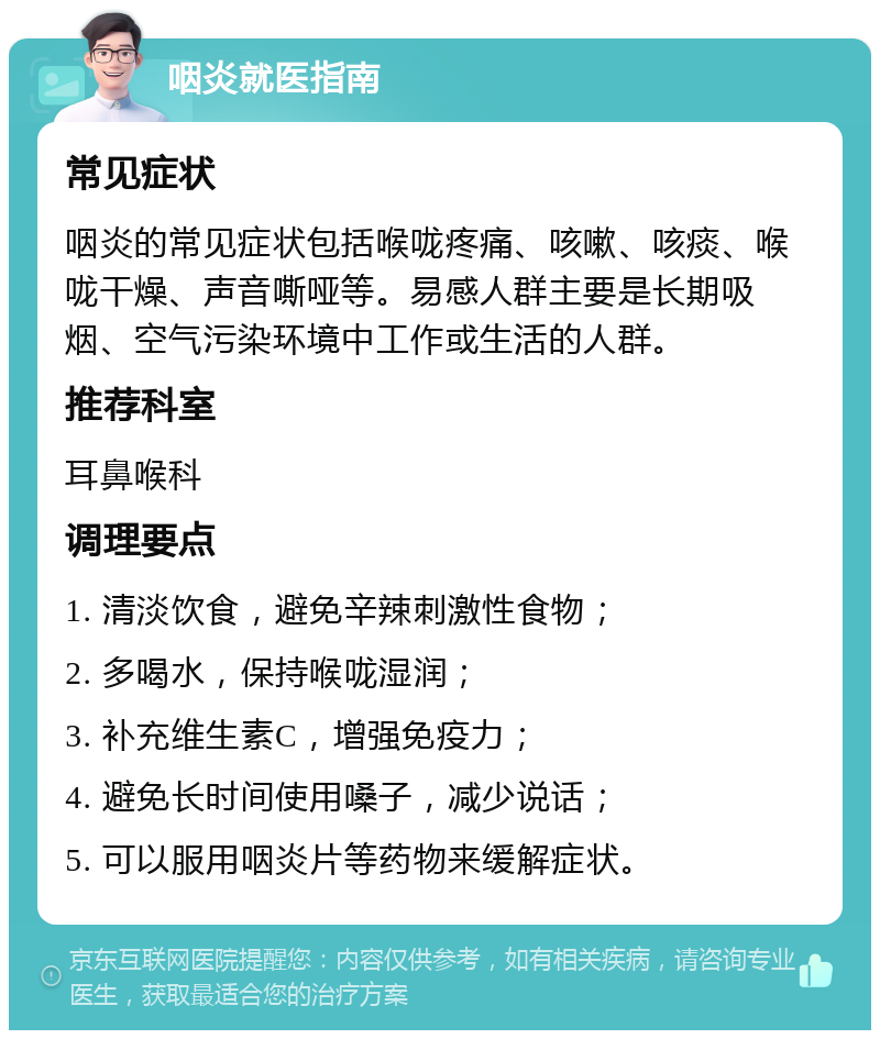 咽炎就医指南 常见症状 咽炎的常见症状包括喉咙疼痛、咳嗽、咳痰、喉咙干燥、声音嘶哑等。易感人群主要是长期吸烟、空气污染环境中工作或生活的人群。 推荐科室 耳鼻喉科 调理要点 1. 清淡饮食，避免辛辣刺激性食物； 2. 多喝水，保持喉咙湿润； 3. 补充维生素C，增强免疫力； 4. 避免长时间使用嗓子，减少说话； 5. 可以服用咽炎片等药物来缓解症状。