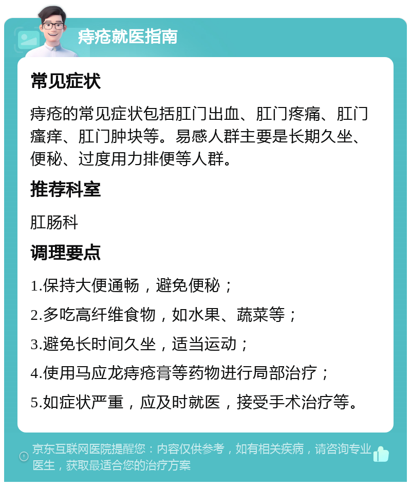 痔疮就医指南 常见症状 痔疮的常见症状包括肛门出血、肛门疼痛、肛门瘙痒、肛门肿块等。易感人群主要是长期久坐、便秘、过度用力排便等人群。 推荐科室 肛肠科 调理要点 1.保持大便通畅，避免便秘； 2.多吃高纤维食物，如水果、蔬菜等； 3.避免长时间久坐，适当运动； 4.使用马应龙痔疮膏等药物进行局部治疗； 5.如症状严重，应及时就医，接受手术治疗等。