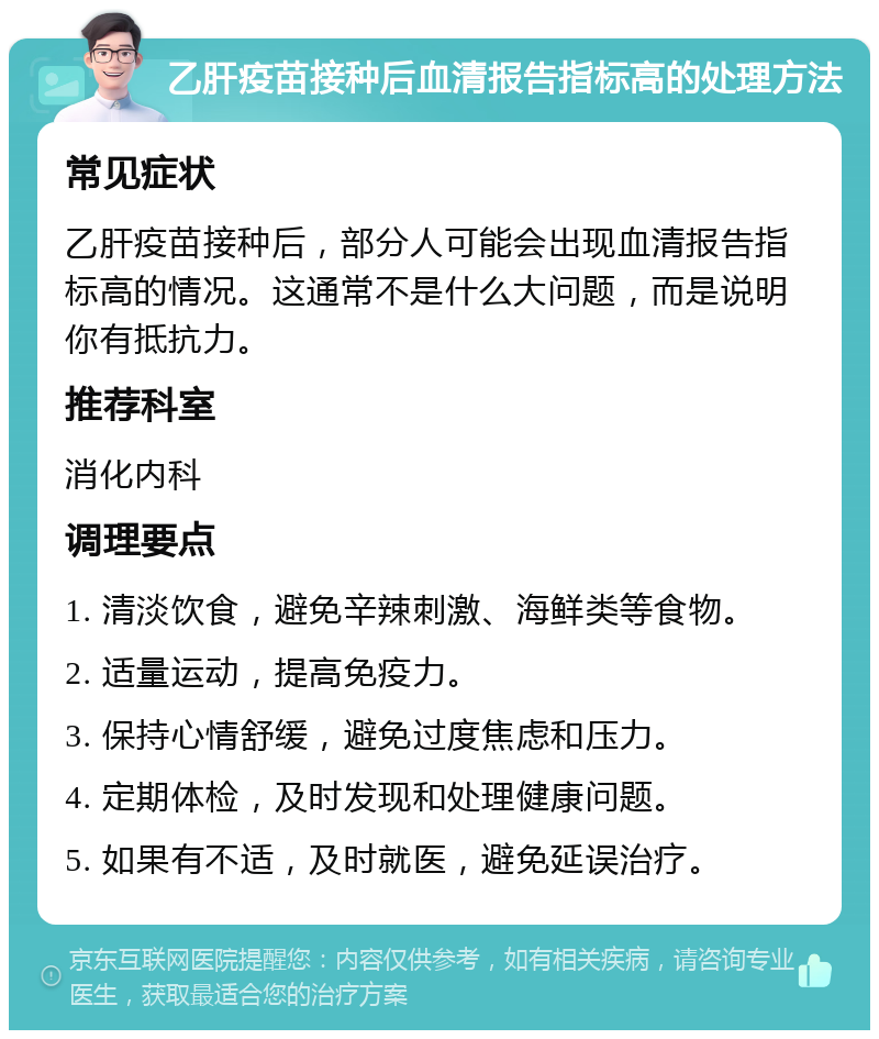 乙肝疫苗接种后血清报告指标高的处理方法 常见症状 乙肝疫苗接种后，部分人可能会出现血清报告指标高的情况。这通常不是什么大问题，而是说明你有抵抗力。 推荐科室 消化内科 调理要点 1. 清淡饮食，避免辛辣刺激、海鲜类等食物。 2. 适量运动，提高免疫力。 3. 保持心情舒缓，避免过度焦虑和压力。 4. 定期体检，及时发现和处理健康问题。 5. 如果有不适，及时就医，避免延误治疗。