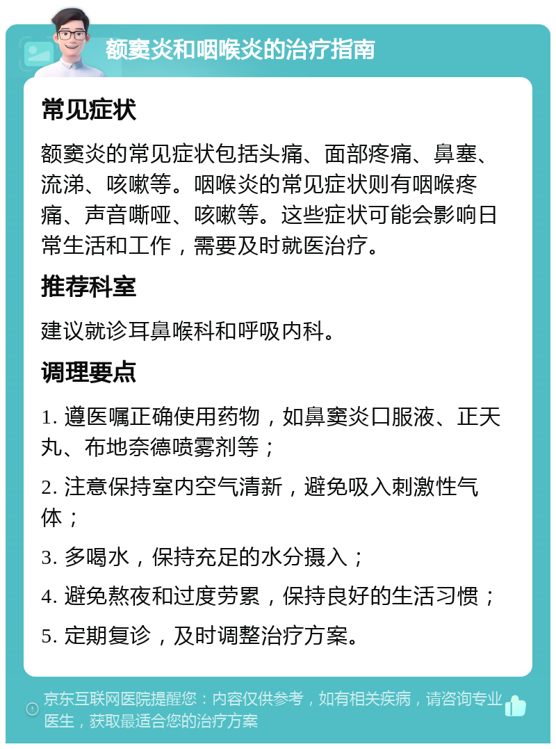 额窦炎和咽喉炎的治疗指南 常见症状 额窦炎的常见症状包括头痛、面部疼痛、鼻塞、流涕、咳嗽等。咽喉炎的常见症状则有咽喉疼痛、声音嘶哑、咳嗽等。这些症状可能会影响日常生活和工作，需要及时就医治疗。 推荐科室 建议就诊耳鼻喉科和呼吸内科。 调理要点 1. 遵医嘱正确使用药物，如鼻窦炎口服液、正天丸、布地奈德喷雾剂等； 2. 注意保持室内空气清新，避免吸入刺激性气体； 3. 多喝水，保持充足的水分摄入； 4. 避免熬夜和过度劳累，保持良好的生活习惯； 5. 定期复诊，及时调整治疗方案。