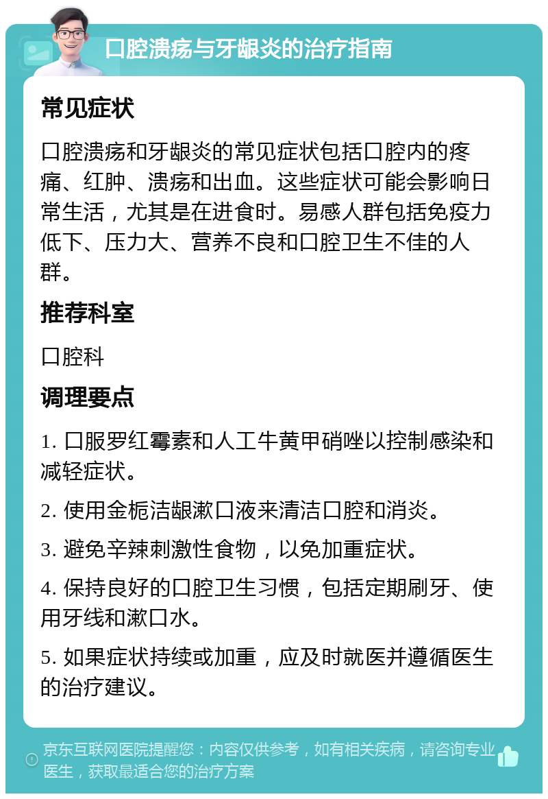 口腔溃疡与牙龈炎的治疗指南 常见症状 口腔溃疡和牙龈炎的常见症状包括口腔内的疼痛、红肿、溃疡和出血。这些症状可能会影响日常生活，尤其是在进食时。易感人群包括免疫力低下、压力大、营养不良和口腔卫生不佳的人群。 推荐科室 口腔科 调理要点 1. 口服罗红霉素和人工牛黄甲硝唑以控制感染和减轻症状。 2. 使用金栀洁龈漱口液来清洁口腔和消炎。 3. 避免辛辣刺激性食物，以免加重症状。 4. 保持良好的口腔卫生习惯，包括定期刷牙、使用牙线和漱口水。 5. 如果症状持续或加重，应及时就医并遵循医生的治疗建议。