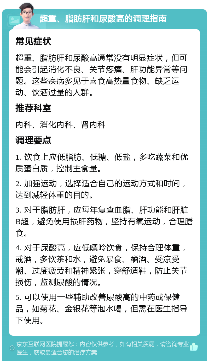 超重、脂肪肝和尿酸高的调理指南 常见症状 超重、脂肪肝和尿酸高通常没有明显症状，但可能会引起消化不良、关节疼痛、肝功能异常等问题。这些疾病多见于喜食高热量食物、缺乏运动、饮酒过量的人群。 推荐科室 内科、消化内科、肾内科 调理要点 1. 饮食上应低脂肪、低糖、低盐，多吃蔬菜和优质蛋白质，控制主食量。 2. 加强运动，选择适合自己的运动方式和时间，达到减轻体重的目的。 3. 对于脂肪肝，应每年复查血脂、肝功能和肝脏B超，避免使用损肝药物，坚持有氧运动，合理膳食。 4. 对于尿酸高，应低嘌呤饮食，保持合理体重，戒酒，多饮茶和水，避免暴食、酗酒、受凉受潮、过度疲劳和精神紧张，穿舒适鞋，防止关节损伤，监测尿酸的情况。 5. 可以使用一些辅助改善尿酸高的中药或保健品，如菊花、金银花等泡水喝，但需在医生指导下使用。