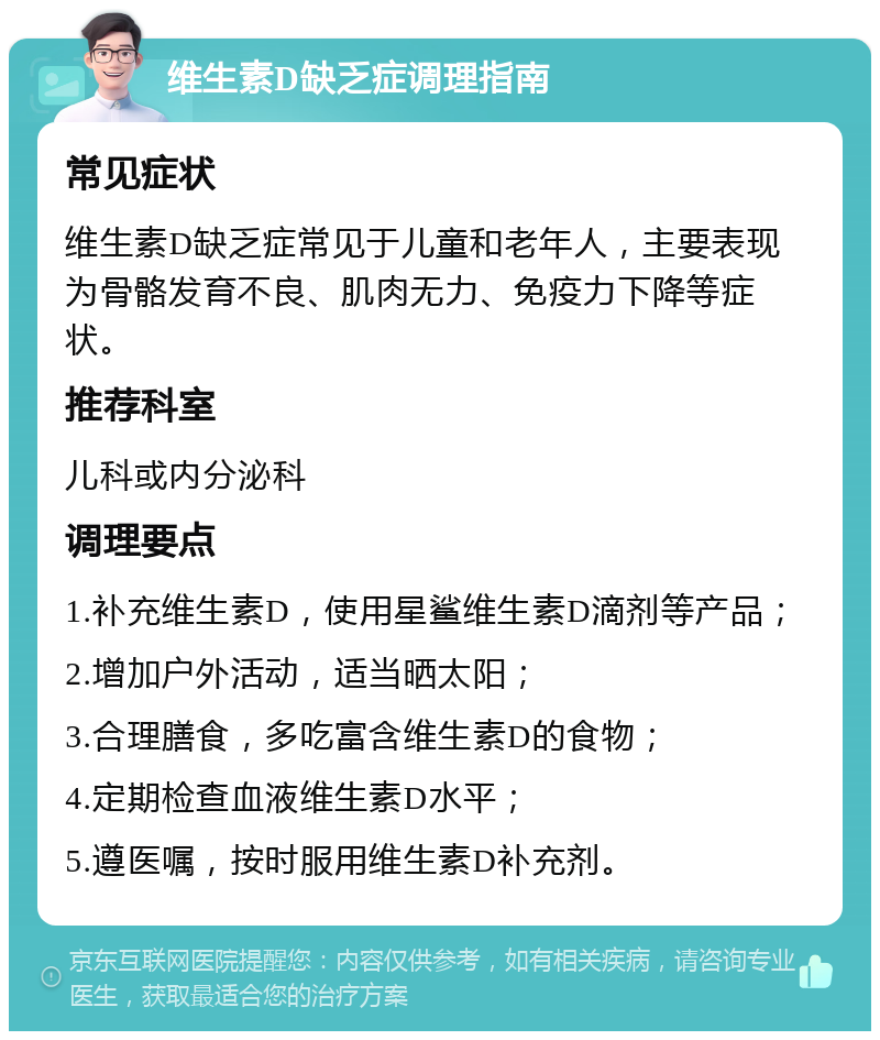 维生素D缺乏症调理指南 常见症状 维生素D缺乏症常见于儿童和老年人，主要表现为骨骼发育不良、肌肉无力、免疫力下降等症状。 推荐科室 儿科或内分泌科 调理要点 1.补充维生素D，使用星鲨维生素D滴剂等产品； 2.增加户外活动，适当晒太阳； 3.合理膳食，多吃富含维生素D的食物； 4.定期检查血液维生素D水平； 5.遵医嘱，按时服用维生素D补充剂。