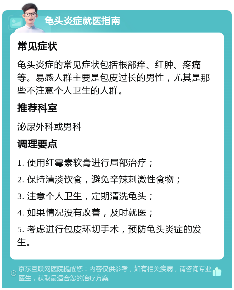 龟头炎症就医指南 常见症状 龟头炎症的常见症状包括根部痒、红肿、疼痛等。易感人群主要是包皮过长的男性，尤其是那些不注意个人卫生的人群。 推荐科室 泌尿外科或男科 调理要点 1. 使用红霉素软膏进行局部治疗； 2. 保持清淡饮食，避免辛辣刺激性食物； 3. 注意个人卫生，定期清洗龟头； 4. 如果情况没有改善，及时就医； 5. 考虑进行包皮环切手术，预防龟头炎症的发生。