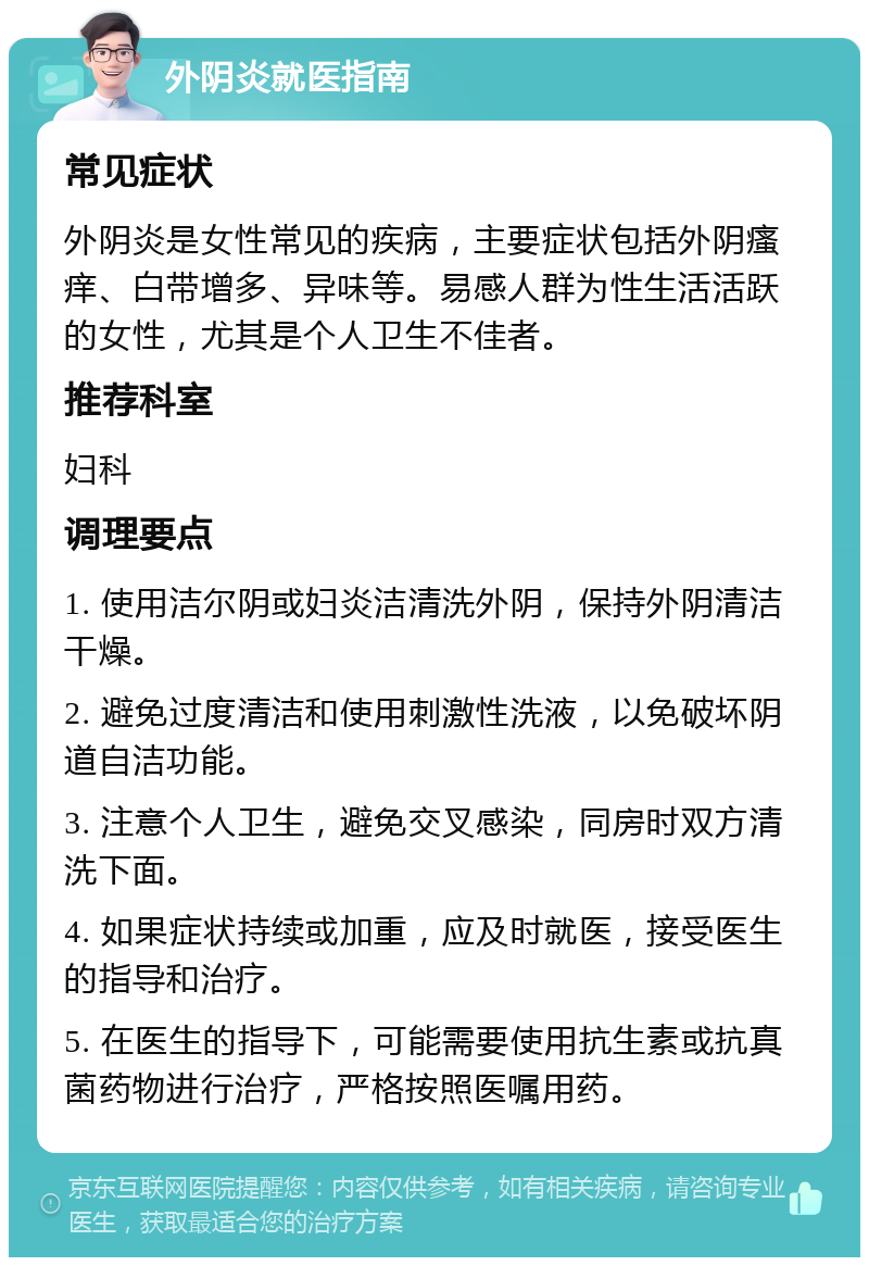 外阴炎就医指南 常见症状 外阴炎是女性常见的疾病，主要症状包括外阴瘙痒、白带增多、异味等。易感人群为性生活活跃的女性，尤其是个人卫生不佳者。 推荐科室 妇科 调理要点 1. 使用洁尔阴或妇炎洁清洗外阴，保持外阴清洁干燥。 2. 避免过度清洁和使用刺激性洗液，以免破坏阴道自洁功能。 3. 注意个人卫生，避免交叉感染，同房时双方清洗下面。 4. 如果症状持续或加重，应及时就医，接受医生的指导和治疗。 5. 在医生的指导下，可能需要使用抗生素或抗真菌药物进行治疗，严格按照医嘱用药。