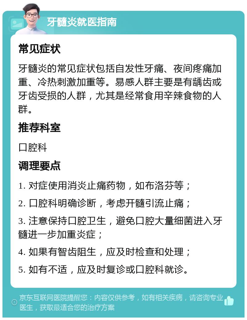 牙髓炎就医指南 常见症状 牙髓炎的常见症状包括自发性牙痛、夜间疼痛加重、冷热刺激加重等。易感人群主要是有龋齿或牙齿受损的人群，尤其是经常食用辛辣食物的人群。 推荐科室 口腔科 调理要点 1. 对症使用消炎止痛药物，如布洛芬等； 2. 口腔科明确诊断，考虑开髓引流止痛； 3. 注意保持口腔卫生，避免口腔大量细菌进入牙髓进一步加重炎症； 4. 如果有智齿阻生，应及时检查和处理； 5. 如有不适，应及时复诊或口腔科就诊。