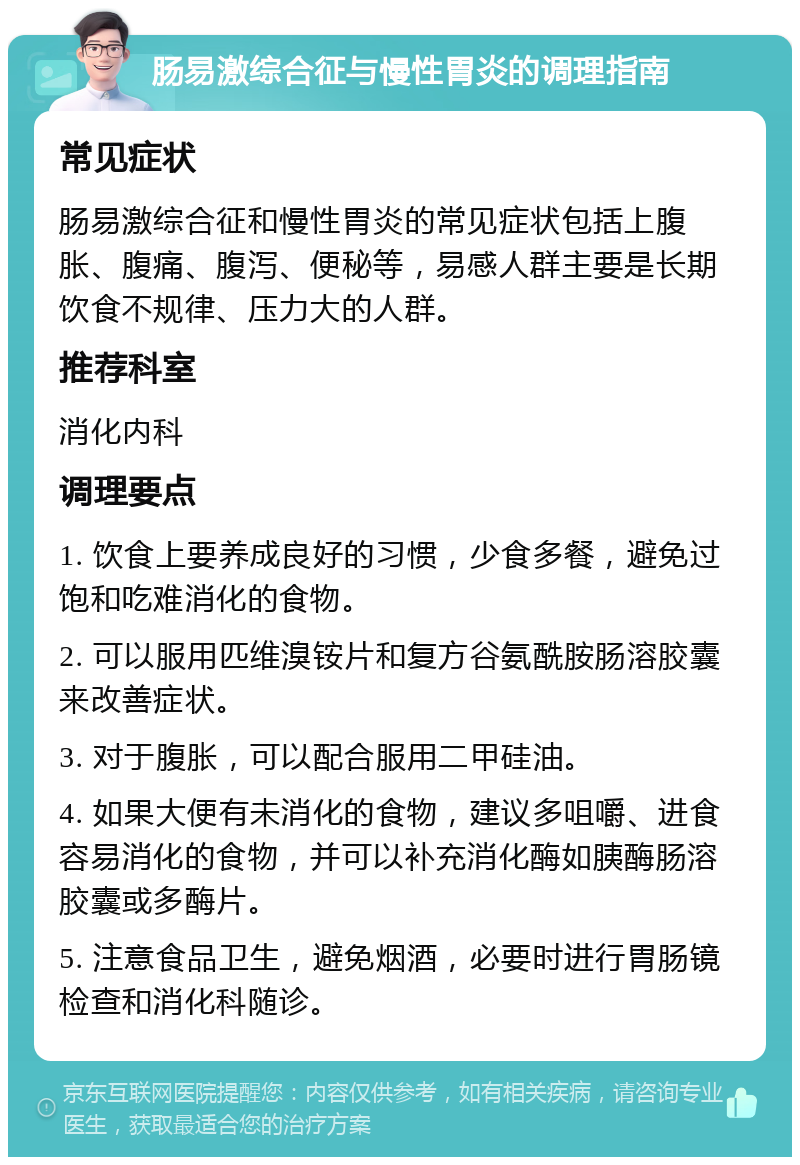 肠易激综合征与慢性胃炎的调理指南 常见症状 肠易激综合征和慢性胃炎的常见症状包括上腹胀、腹痛、腹泻、便秘等，易感人群主要是长期饮食不规律、压力大的人群。 推荐科室 消化内科 调理要点 1. 饮食上要养成良好的习惯，少食多餐，避免过饱和吃难消化的食物。 2. 可以服用匹维溴铵片和复方谷氨酰胺肠溶胶囊来改善症状。 3. 对于腹胀，可以配合服用二甲硅油。 4. 如果大便有未消化的食物，建议多咀嚼、进食容易消化的食物，并可以补充消化酶如胰酶肠溶胶囊或多酶片。 5. 注意食品卫生，避免烟酒，必要时进行胃肠镜检查和消化科随诊。