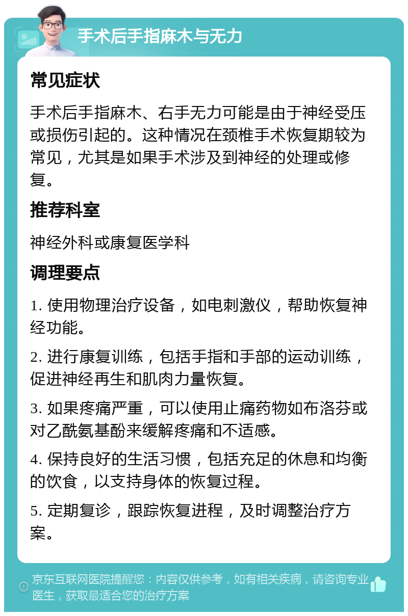 手术后手指麻木与无力 常见症状 手术后手指麻木、右手无力可能是由于神经受压或损伤引起的。这种情况在颈椎手术恢复期较为常见，尤其是如果手术涉及到神经的处理或修复。 推荐科室 神经外科或康复医学科 调理要点 1. 使用物理治疗设备，如电刺激仪，帮助恢复神经功能。 2. 进行康复训练，包括手指和手部的运动训练，促进神经再生和肌肉力量恢复。 3. 如果疼痛严重，可以使用止痛药物如布洛芬或对乙酰氨基酚来缓解疼痛和不适感。 4. 保持良好的生活习惯，包括充足的休息和均衡的饮食，以支持身体的恢复过程。 5. 定期复诊，跟踪恢复进程，及时调整治疗方案。