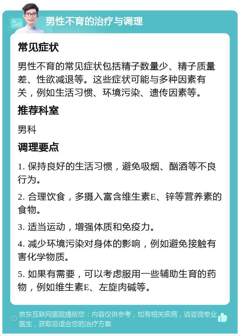 男性不育的治疗与调理 常见症状 男性不育的常见症状包括精子数量少、精子质量差、性欲减退等。这些症状可能与多种因素有关，例如生活习惯、环境污染、遗传因素等。 推荐科室 男科 调理要点 1. 保持良好的生活习惯，避免吸烟、酗酒等不良行为。 2. 合理饮食，多摄入富含维生素E、锌等营养素的食物。 3. 适当运动，增强体质和免疫力。 4. 减少环境污染对身体的影响，例如避免接触有害化学物质。 5. 如果有需要，可以考虑服用一些辅助生育的药物，例如维生素E、左旋肉碱等。