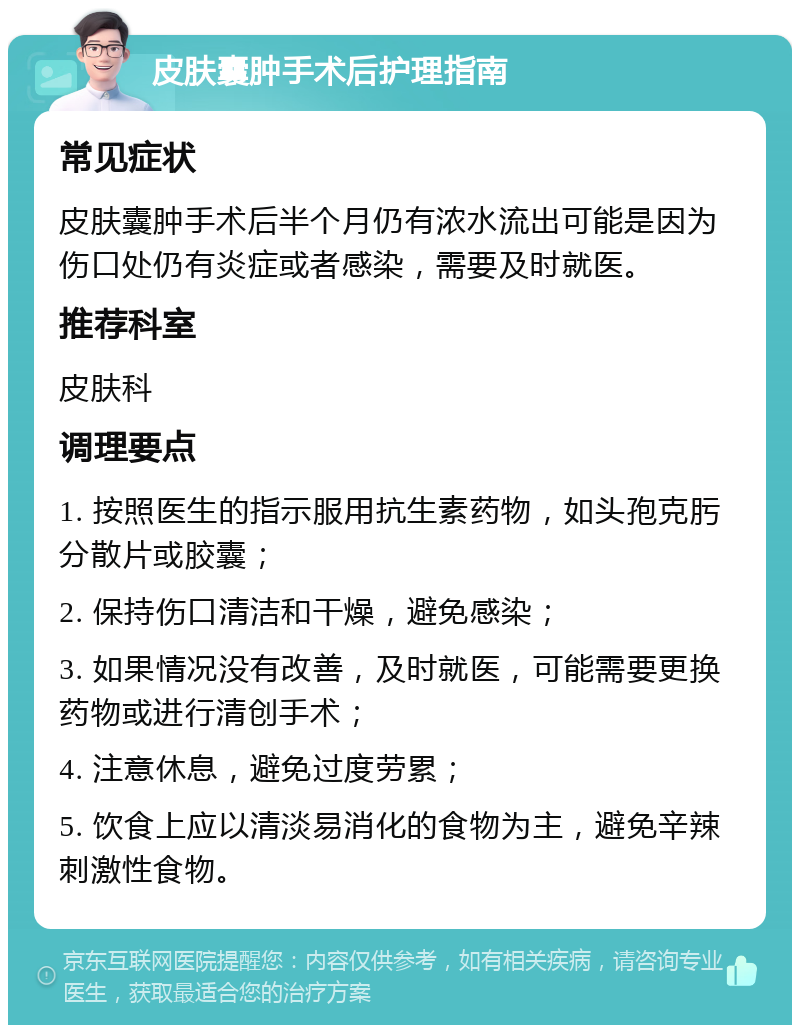 皮肤囊肿手术后护理指南 常见症状 皮肤囊肿手术后半个月仍有浓水流出可能是因为伤口处仍有炎症或者感染，需要及时就医。 推荐科室 皮肤科 调理要点 1. 按照医生的指示服用抗生素药物，如头孢克肟分散片或胶囊； 2. 保持伤口清洁和干燥，避免感染； 3. 如果情况没有改善，及时就医，可能需要更换药物或进行清创手术； 4. 注意休息，避免过度劳累； 5. 饮食上应以清淡易消化的食物为主，避免辛辣刺激性食物。