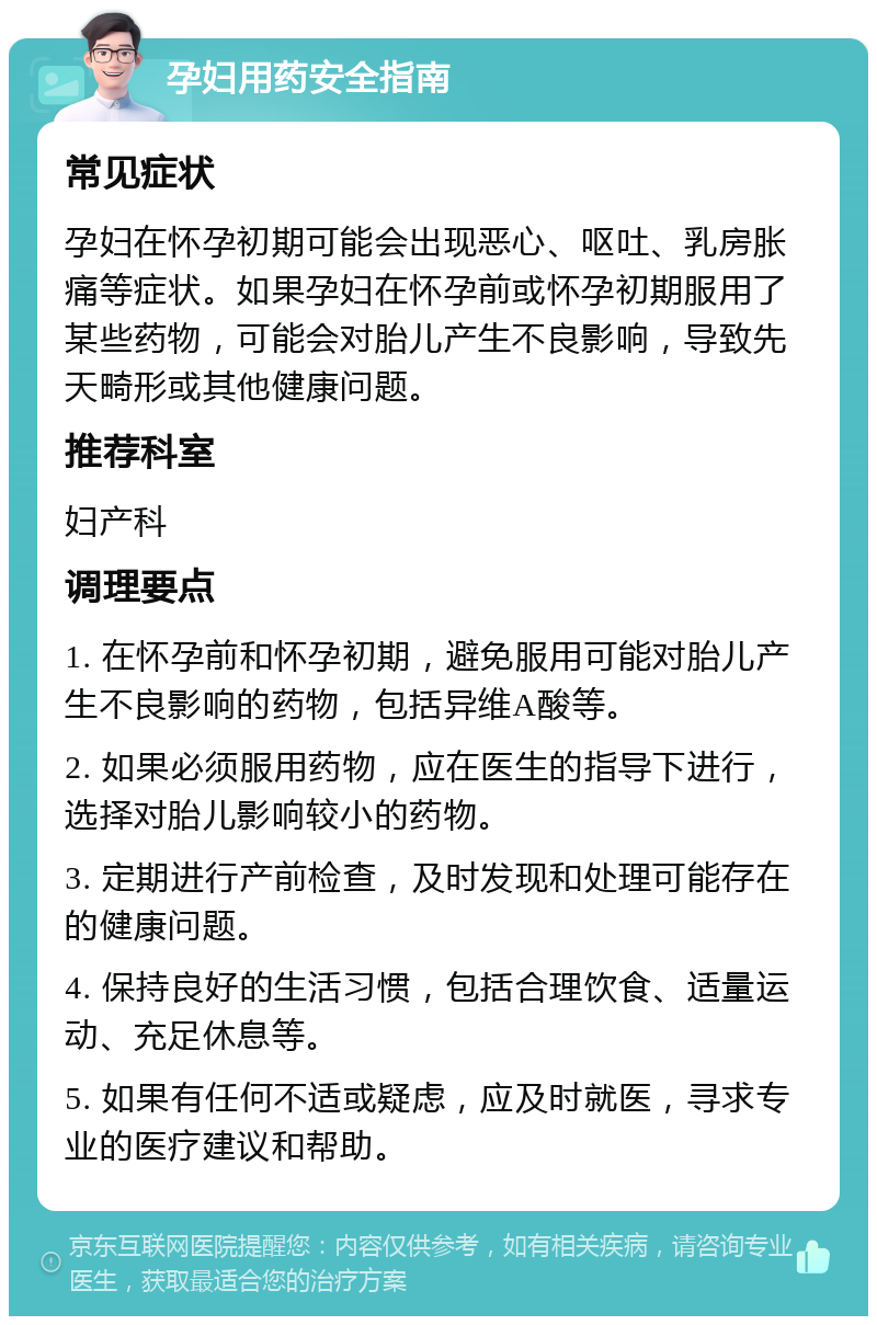 孕妇用药安全指南 常见症状 孕妇在怀孕初期可能会出现恶心、呕吐、乳房胀痛等症状。如果孕妇在怀孕前或怀孕初期服用了某些药物，可能会对胎儿产生不良影响，导致先天畸形或其他健康问题。 推荐科室 妇产科 调理要点 1. 在怀孕前和怀孕初期，避免服用可能对胎儿产生不良影响的药物，包括异维A酸等。 2. 如果必须服用药物，应在医生的指导下进行，选择对胎儿影响较小的药物。 3. 定期进行产前检查，及时发现和处理可能存在的健康问题。 4. 保持良好的生活习惯，包括合理饮食、适量运动、充足休息等。 5. 如果有任何不适或疑虑，应及时就医，寻求专业的医疗建议和帮助。