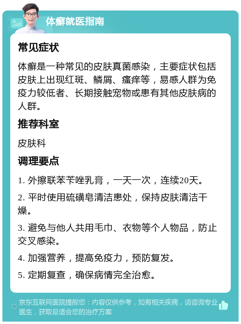 体癣就医指南 常见症状 体癣是一种常见的皮肤真菌感染，主要症状包括皮肤上出现红斑、鳞屑、瘙痒等，易感人群为免疫力较低者、长期接触宠物或患有其他皮肤病的人群。 推荐科室 皮肤科 调理要点 1. 外擦联苯苄唑乳膏，一天一次，连续20天。 2. 平时使用硫磺皂清洁患处，保持皮肤清洁干燥。 3. 避免与他人共用毛巾、衣物等个人物品，防止交叉感染。 4. 加强营养，提高免疫力，预防复发。 5. 定期复查，确保病情完全治愈。