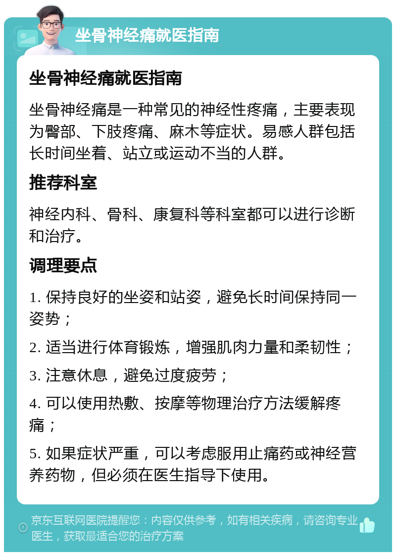 坐骨神经痛就医指南 坐骨神经痛就医指南 坐骨神经痛是一种常见的神经性疼痛，主要表现为臀部、下肢疼痛、麻木等症状。易感人群包括长时间坐着、站立或运动不当的人群。 推荐科室 神经内科、骨科、康复科等科室都可以进行诊断和治疗。 调理要点 1. 保持良好的坐姿和站姿，避免长时间保持同一姿势； 2. 适当进行体育锻炼，增强肌肉力量和柔韧性； 3. 注意休息，避免过度疲劳； 4. 可以使用热敷、按摩等物理治疗方法缓解疼痛； 5. 如果症状严重，可以考虑服用止痛药或神经营养药物，但必须在医生指导下使用。