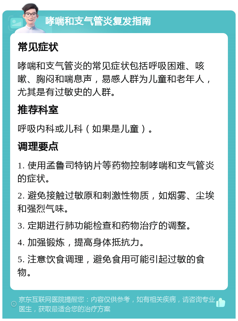 哮喘和支气管炎复发指南 常见症状 哮喘和支气管炎的常见症状包括呼吸困难、咳嗽、胸闷和喘息声，易感人群为儿童和老年人，尤其是有过敏史的人群。 推荐科室 呼吸内科或儿科（如果是儿童）。 调理要点 1. 使用孟鲁司特钠片等药物控制哮喘和支气管炎的症状。 2. 避免接触过敏原和刺激性物质，如烟雾、尘埃和强烈气味。 3. 定期进行肺功能检查和药物治疗的调整。 4. 加强锻炼，提高身体抵抗力。 5. 注意饮食调理，避免食用可能引起过敏的食物。