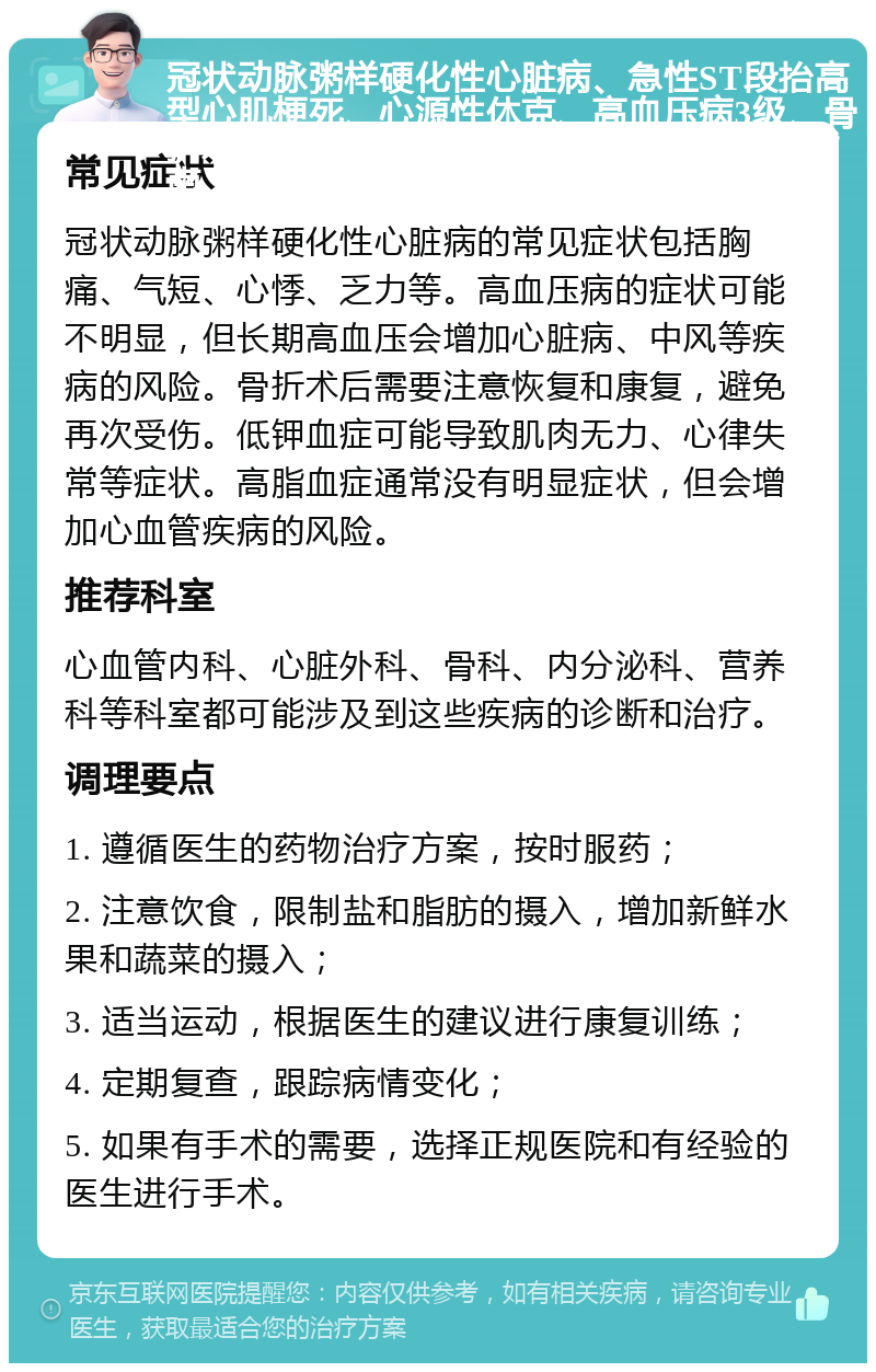 冠状动脉粥样硬化性心脏病、急性ST段抬高型心肌梗死、心源性休克、高血压病3级、骨折术后、低钾血症和高脂血症的综合治疗指南 常见症状 冠状动脉粥样硬化性心脏病的常见症状包括胸痛、气短、心悸、乏力等。高血压病的症状可能不明显，但长期高血压会增加心脏病、中风等疾病的风险。骨折术后需要注意恢复和康复，避免再次受伤。低钾血症可能导致肌肉无力、心律失常等症状。高脂血症通常没有明显症状，但会增加心血管疾病的风险。 推荐科室 心血管内科、心脏外科、骨科、内分泌科、营养科等科室都可能涉及到这些疾病的诊断和治疗。 调理要点 1. 遵循医生的药物治疗方案，按时服药； 2. 注意饮食，限制盐和脂肪的摄入，增加新鲜水果和蔬菜的摄入； 3. 适当运动，根据医生的建议进行康复训练； 4. 定期复查，跟踪病情变化； 5. 如果有手术的需要，选择正规医院和有经验的医生进行手术。