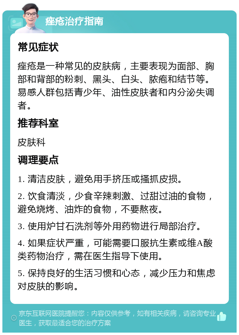 痤疮治疗指南 常见症状 痤疮是一种常见的皮肤病，主要表现为面部、胸部和背部的粉刺、黑头、白头、脓疱和结节等。易感人群包括青少年、油性皮肤者和内分泌失调者。 推荐科室 皮肤科 调理要点 1. 清洁皮肤，避免用手挤压或搔抓皮损。 2. 饮食清淡，少食辛辣刺激、过甜过油的食物，避免烧烤、油炸的食物，不要熬夜。 3. 使用炉甘石洗剂等外用药物进行局部治疗。 4. 如果症状严重，可能需要口服抗生素或维A酸类药物治疗，需在医生指导下使用。 5. 保持良好的生活习惯和心态，减少压力和焦虑对皮肤的影响。