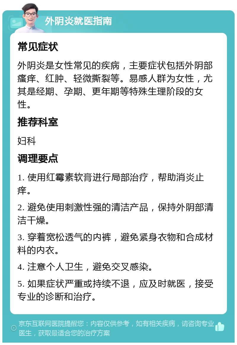 外阴炎就医指南 常见症状 外阴炎是女性常见的疾病，主要症状包括外阴部瘙痒、红肿、轻微撕裂等。易感人群为女性，尤其是经期、孕期、更年期等特殊生理阶段的女性。 推荐科室 妇科 调理要点 1. 使用红霉素软膏进行局部治疗，帮助消炎止痒。 2. 避免使用刺激性强的清洁产品，保持外阴部清洁干燥。 3. 穿着宽松透气的内裤，避免紧身衣物和合成材料的内衣。 4. 注意个人卫生，避免交叉感染。 5. 如果症状严重或持续不退，应及时就医，接受专业的诊断和治疗。