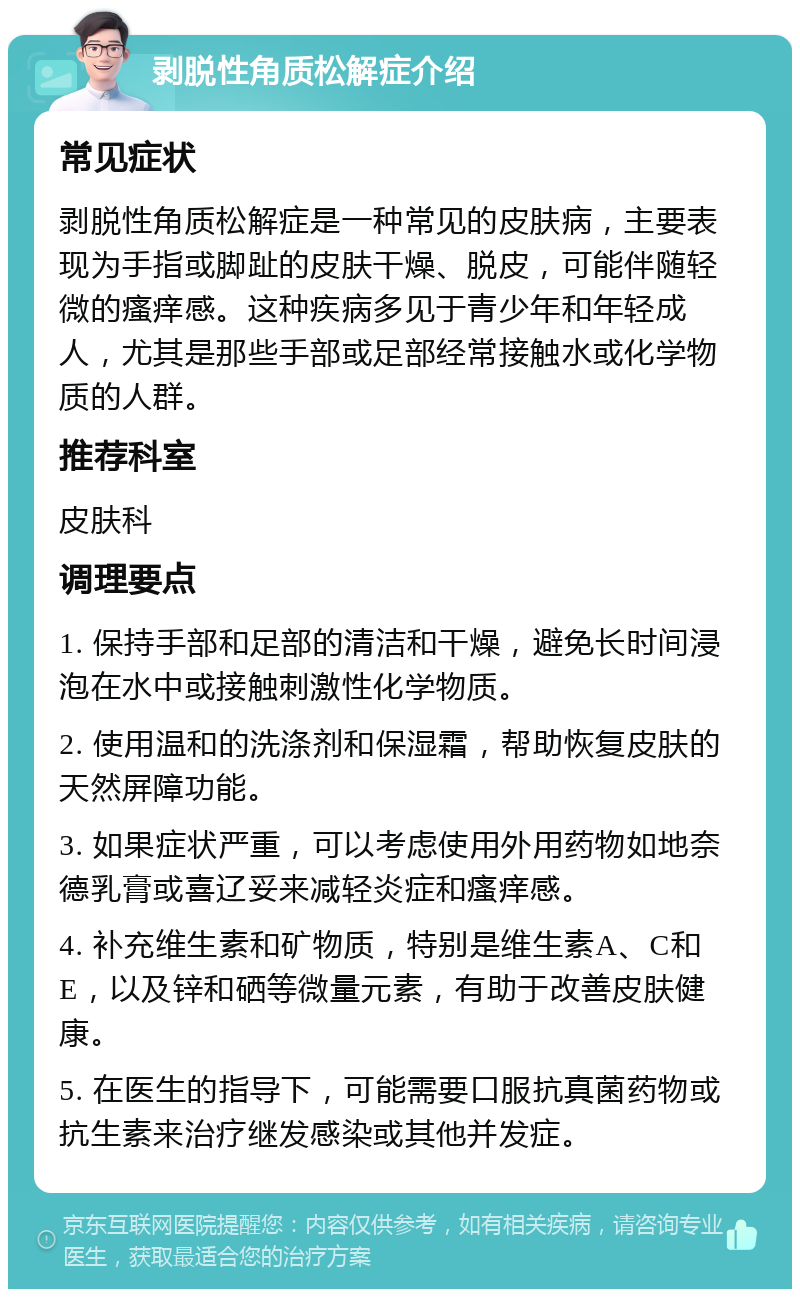 剥脱性角质松解症介绍 常见症状 剥脱性角质松解症是一种常见的皮肤病，主要表现为手指或脚趾的皮肤干燥、脱皮，可能伴随轻微的瘙痒感。这种疾病多见于青少年和年轻成人，尤其是那些手部或足部经常接触水或化学物质的人群。 推荐科室 皮肤科 调理要点 1. 保持手部和足部的清洁和干燥，避免长时间浸泡在水中或接触刺激性化学物质。 2. 使用温和的洗涤剂和保湿霜，帮助恢复皮肤的天然屏障功能。 3. 如果症状严重，可以考虑使用外用药物如地奈德乳膏或喜辽妥来减轻炎症和瘙痒感。 4. 补充维生素和矿物质，特别是维生素A、C和E，以及锌和硒等微量元素，有助于改善皮肤健康。 5. 在医生的指导下，可能需要口服抗真菌药物或抗生素来治疗继发感染或其他并发症。