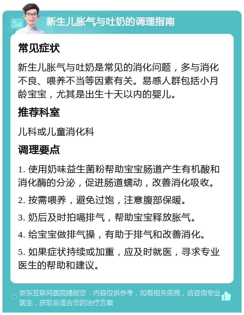 新生儿胀气与吐奶的调理指南 常见症状 新生儿胀气与吐奶是常见的消化问题，多与消化不良、喂养不当等因素有关。易感人群包括小月龄宝宝，尤其是出生十天以内的婴儿。 推荐科室 儿科或儿童消化科 调理要点 1. 使用奶味益生菌粉帮助宝宝肠道产生有机酸和消化酶的分泌，促进肠道蠕动，改善消化吸收。 2. 按需喂养，避免过饱，注意腹部保暖。 3. 奶后及时拍嗝排气，帮助宝宝释放胀气。 4. 给宝宝做排气操，有助于排气和改善消化。 5. 如果症状持续或加重，应及时就医，寻求专业医生的帮助和建议。