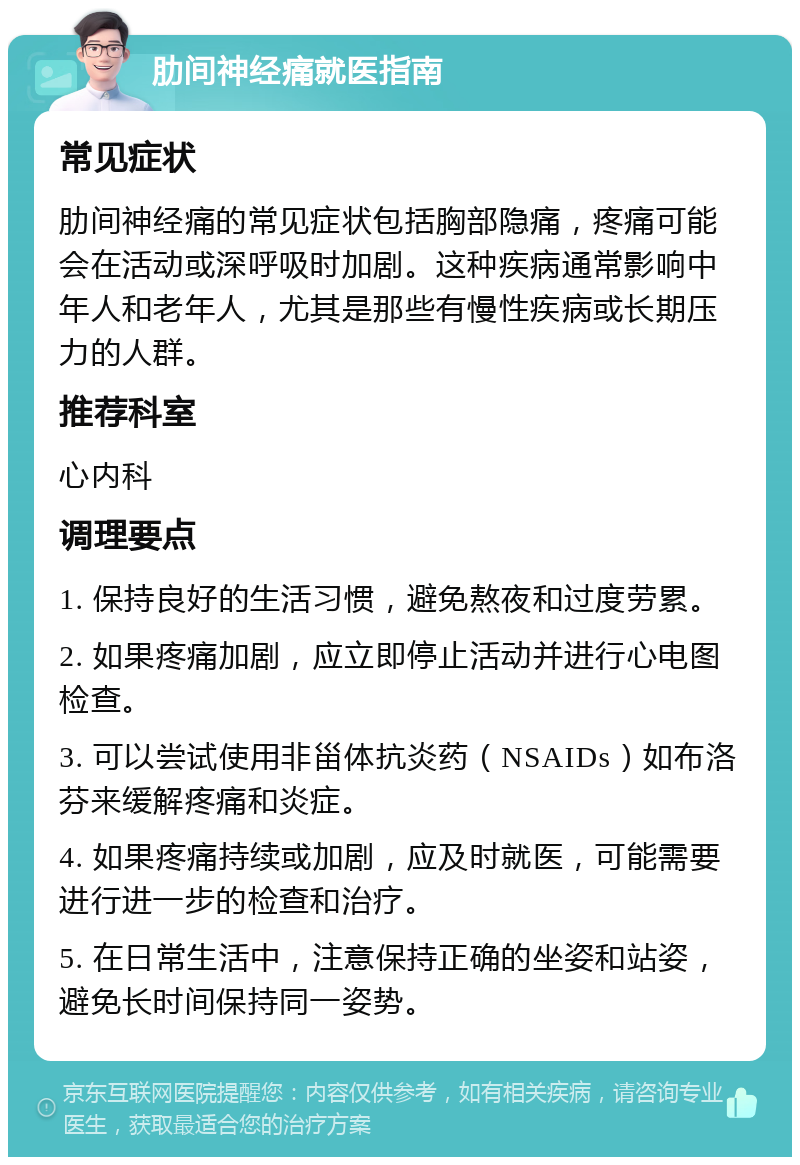 肋间神经痛就医指南 常见症状 肋间神经痛的常见症状包括胸部隐痛，疼痛可能会在活动或深呼吸时加剧。这种疾病通常影响中年人和老年人，尤其是那些有慢性疾病或长期压力的人群。 推荐科室 心内科 调理要点 1. 保持良好的生活习惯，避免熬夜和过度劳累。 2. 如果疼痛加剧，应立即停止活动并进行心电图检查。 3. 可以尝试使用非甾体抗炎药（NSAIDs）如布洛芬来缓解疼痛和炎症。 4. 如果疼痛持续或加剧，应及时就医，可能需要进行进一步的检查和治疗。 5. 在日常生活中，注意保持正确的坐姿和站姿，避免长时间保持同一姿势。