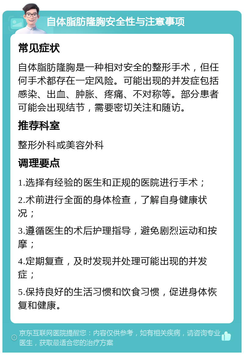 自体脂肪隆胸安全性与注意事项 常见症状 自体脂肪隆胸是一种相对安全的整形手术，但任何手术都存在一定风险。可能出现的并发症包括感染、出血、肿胀、疼痛、不对称等。部分患者可能会出现结节，需要密切关注和随访。 推荐科室 整形外科或美容外科 调理要点 1.选择有经验的医生和正规的医院进行手术； 2.术前进行全面的身体检查，了解自身健康状况； 3.遵循医生的术后护理指导，避免剧烈运动和按摩； 4.定期复查，及时发现并处理可能出现的并发症； 5.保持良好的生活习惯和饮食习惯，促进身体恢复和健康。