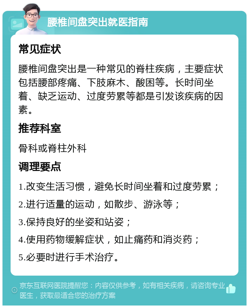 腰椎间盘突出就医指南 常见症状 腰椎间盘突出是一种常见的脊柱疾病，主要症状包括腰部疼痛、下肢麻木、酸困等。长时间坐着、缺乏运动、过度劳累等都是引发该疾病的因素。 推荐科室 骨科或脊柱外科 调理要点 1.改变生活习惯，避免长时间坐着和过度劳累； 2.进行适量的运动，如散步、游泳等； 3.保持良好的坐姿和站姿； 4.使用药物缓解症状，如止痛药和消炎药； 5.必要时进行手术治疗。