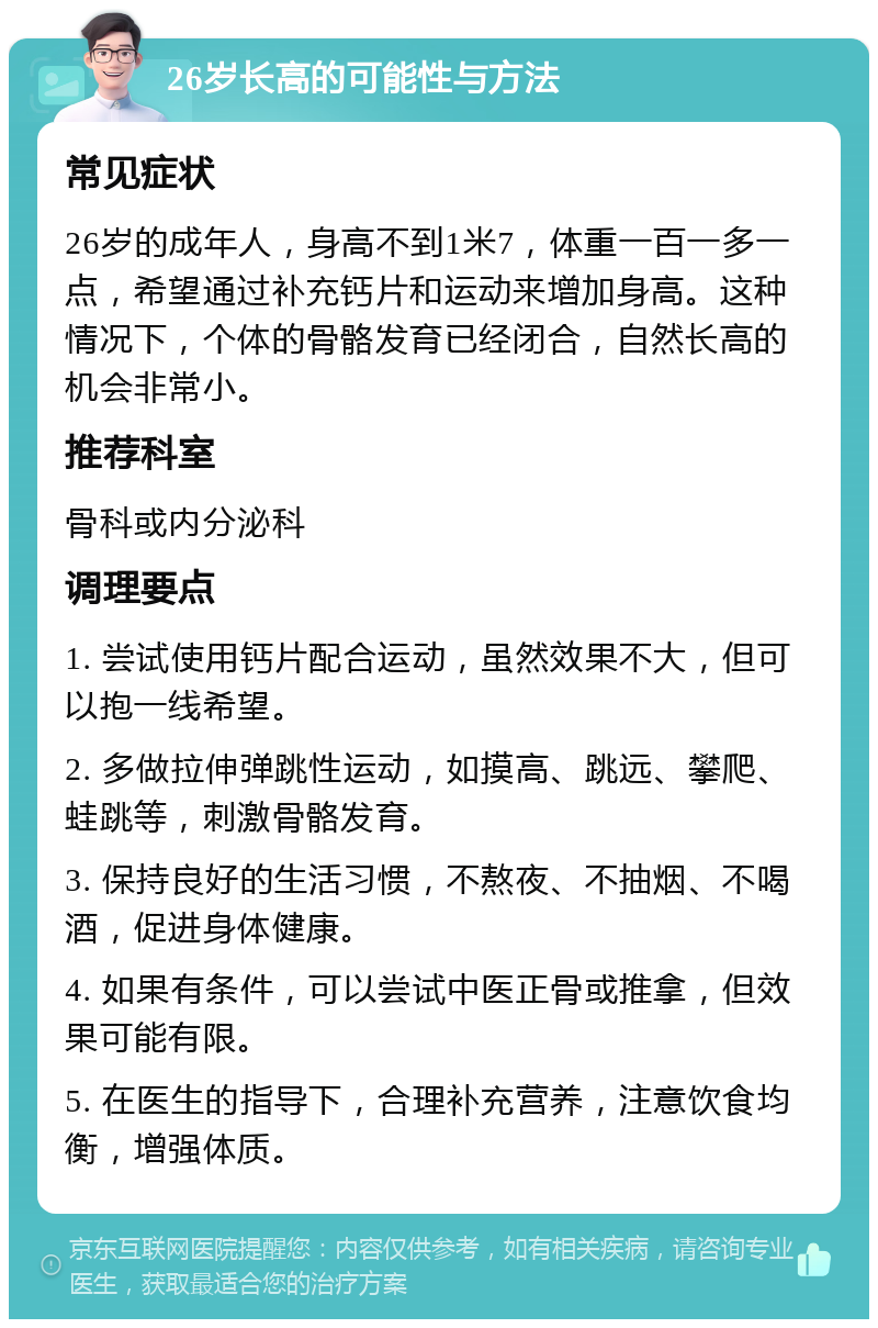 26岁长高的可能性与方法 常见症状 26岁的成年人，身高不到1米7，体重一百一多一点，希望通过补充钙片和运动来增加身高。这种情况下，个体的骨骼发育已经闭合，自然长高的机会非常小。 推荐科室 骨科或内分泌科 调理要点 1. 尝试使用钙片配合运动，虽然效果不大，但可以抱一线希望。 2. 多做拉伸弹跳性运动，如摸高、跳远、攀爬、蛙跳等，刺激骨骼发育。 3. 保持良好的生活习惯，不熬夜、不抽烟、不喝酒，促进身体健康。 4. 如果有条件，可以尝试中医正骨或推拿，但效果可能有限。 5. 在医生的指导下，合理补充营养，注意饮食均衡，增强体质。