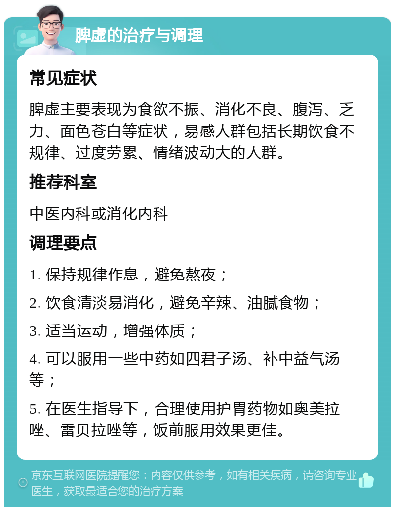 脾虚的治疗与调理 常见症状 脾虚主要表现为食欲不振、消化不良、腹泻、乏力、面色苍白等症状，易感人群包括长期饮食不规律、过度劳累、情绪波动大的人群。 推荐科室 中医内科或消化内科 调理要点 1. 保持规律作息，避免熬夜； 2. 饮食清淡易消化，避免辛辣、油腻食物； 3. 适当运动，增强体质； 4. 可以服用一些中药如四君子汤、补中益气汤等； 5. 在医生指导下，合理使用护胃药物如奥美拉唑、雷贝拉唑等，饭前服用效果更佳。