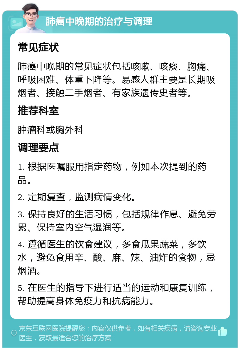 肺癌中晚期的治疗与调理 常见症状 肺癌中晚期的常见症状包括咳嗽、咳痰、胸痛、呼吸困难、体重下降等。易感人群主要是长期吸烟者、接触二手烟者、有家族遗传史者等。 推荐科室 肿瘤科或胸外科 调理要点 1. 根据医嘱服用指定药物，例如本次提到的药品。 2. 定期复查，监测病情变化。 3. 保持良好的生活习惯，包括规律作息、避免劳累、保持室内空气湿润等。 4. 遵循医生的饮食建议，多食瓜果蔬菜，多饮水，避免食用辛、酸、麻、辣、油炸的食物，忌烟酒。 5. 在医生的指导下进行适当的运动和康复训练，帮助提高身体免疫力和抗病能力。