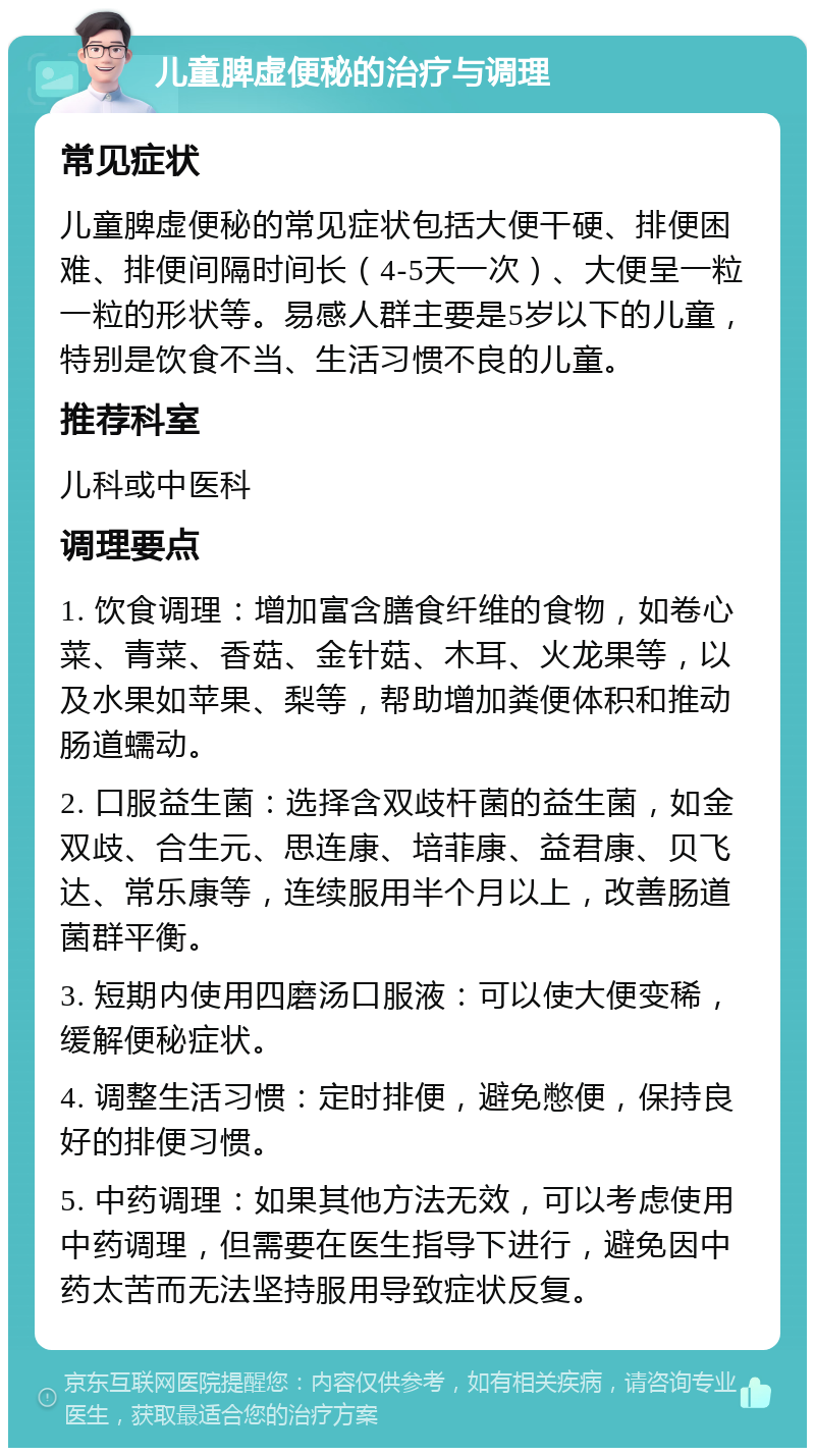 儿童脾虚便秘的治疗与调理 常见症状 儿童脾虚便秘的常见症状包括大便干硬、排便困难、排便间隔时间长（4-5天一次）、大便呈一粒一粒的形状等。易感人群主要是5岁以下的儿童，特别是饮食不当、生活习惯不良的儿童。 推荐科室 儿科或中医科 调理要点 1. 饮食调理：增加富含膳食纤维的食物，如卷心菜、青菜、香菇、金针菇、木耳、火龙果等，以及水果如苹果、梨等，帮助增加粪便体积和推动肠道蠕动。 2. 口服益生菌：选择含双歧杆菌的益生菌，如金双歧、合生元、思连康、培菲康、益君康、贝飞达、常乐康等，连续服用半个月以上，改善肠道菌群平衡。 3. 短期内使用四磨汤口服液：可以使大便变稀，缓解便秘症状。 4. 调整生活习惯：定时排便，避免憋便，保持良好的排便习惯。 5. 中药调理：如果其他方法无效，可以考虑使用中药调理，但需要在医生指导下进行，避免因中药太苦而无法坚持服用导致症状反复。