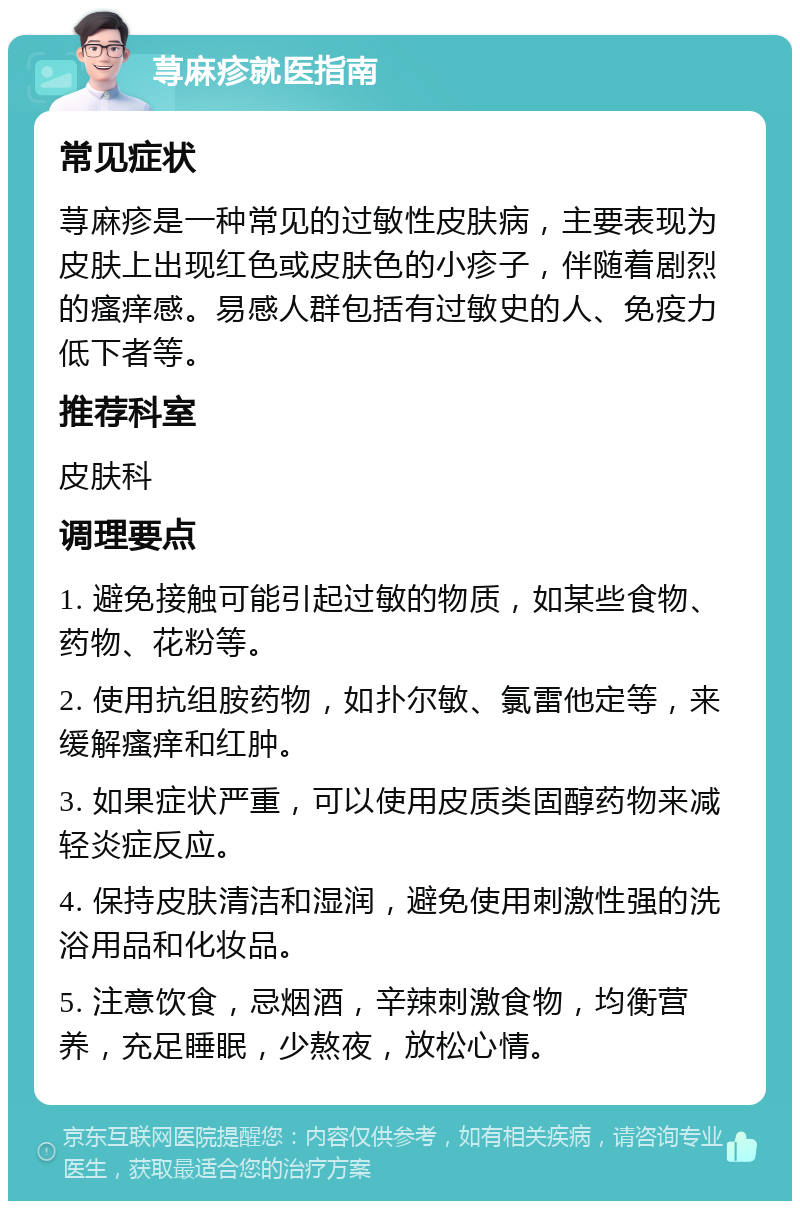 荨麻疹就医指南 常见症状 荨麻疹是一种常见的过敏性皮肤病，主要表现为皮肤上出现红色或皮肤色的小疹子，伴随着剧烈的瘙痒感。易感人群包括有过敏史的人、免疫力低下者等。 推荐科室 皮肤科 调理要点 1. 避免接触可能引起过敏的物质，如某些食物、药物、花粉等。 2. 使用抗组胺药物，如扑尔敏、氯雷他定等，来缓解瘙痒和红肿。 3. 如果症状严重，可以使用皮质类固醇药物来减轻炎症反应。 4. 保持皮肤清洁和湿润，避免使用刺激性强的洗浴用品和化妆品。 5. 注意饮食，忌烟酒，辛辣刺激食物，均衡营养，充足睡眠，少熬夜，放松心情。