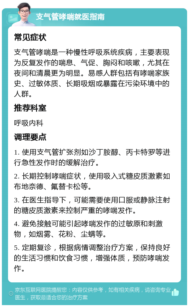 支气管哮喘就医指南 常见症状 支气管哮喘是一种慢性呼吸系统疾病，主要表现为反复发作的喘息、气促、胸闷和咳嗽，尤其在夜间和清晨更为明显。易感人群包括有哮喘家族史、过敏体质、长期吸烟或暴露在污染环境中的人群。 推荐科室 呼吸内科 调理要点 1. 使用支气管扩张剂如沙丁胺醇、丙卡特罗等进行急性发作时的缓解治疗。 2. 长期控制哮喘症状，使用吸入式糖皮质激素如布地奈德、氟替卡松等。 3. 在医生指导下，可能需要使用口服或静脉注射的糖皮质激素来控制严重的哮喘发作。 4. 避免接触可能引起哮喘发作的过敏原和刺激物，如烟雾、花粉、尘螨等。 5. 定期复诊，根据病情调整治疗方案，保持良好的生活习惯和饮食习惯，增强体质，预防哮喘发作。