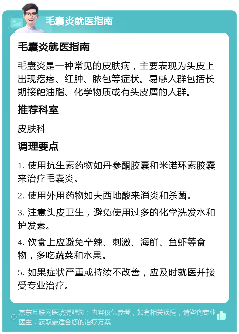 毛囊炎就医指南 毛囊炎就医指南 毛囊炎是一种常见的皮肤病，主要表现为头皮上出现疙瘩、红肿、脓包等症状。易感人群包括长期接触油脂、化学物质或有头皮屑的人群。 推荐科室 皮肤科 调理要点 1. 使用抗生素药物如丹参酮胶囊和米诺环素胶囊来治疗毛囊炎。 2. 使用外用药物如夫西地酸来消炎和杀菌。 3. 注意头皮卫生，避免使用过多的化学洗发水和护发素。 4. 饮食上应避免辛辣、刺激、海鲜、鱼虾等食物，多吃蔬菜和水果。 5. 如果症状严重或持续不改善，应及时就医并接受专业治疗。