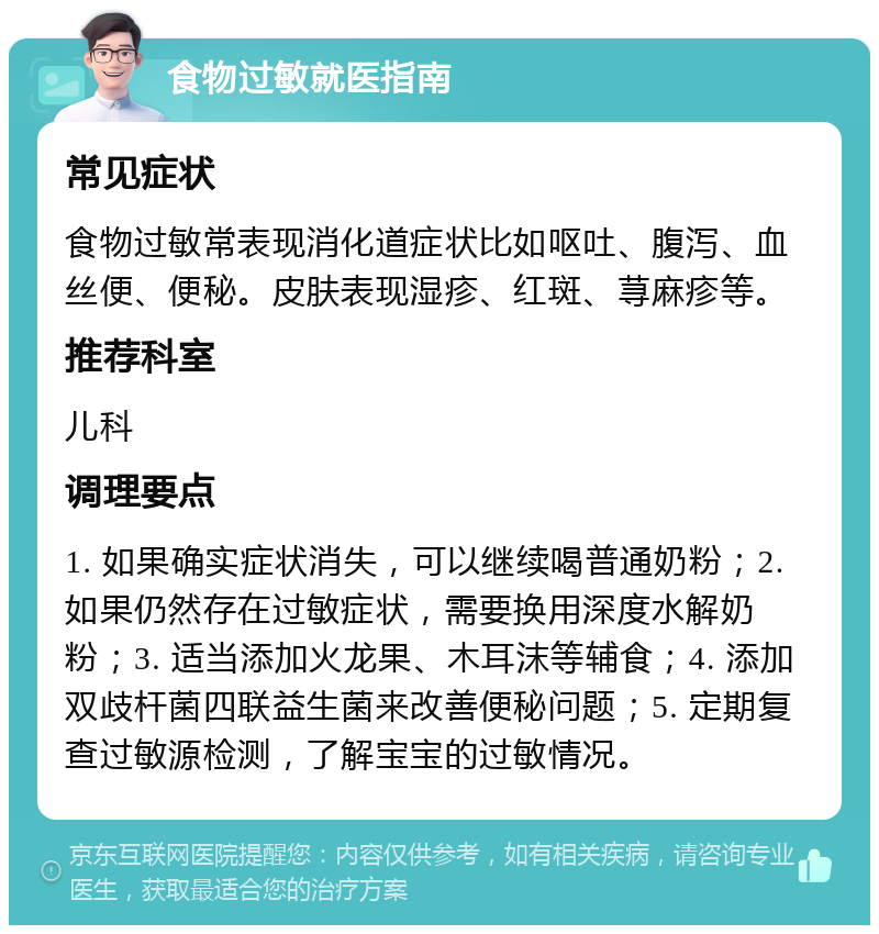 食物过敏就医指南 常见症状 食物过敏常表现消化道症状比如呕吐、腹泻、血丝便、便秘。皮肤表现湿疹、红斑、荨麻疹等。 推荐科室 儿科 调理要点 1. 如果确实症状消失，可以继续喝普通奶粉；2. 如果仍然存在过敏症状，需要换用深度水解奶粉；3. 适当添加火龙果、木耳沫等辅食；4. 添加双歧杆菌四联益生菌来改善便秘问题；5. 定期复查过敏源检测，了解宝宝的过敏情况。