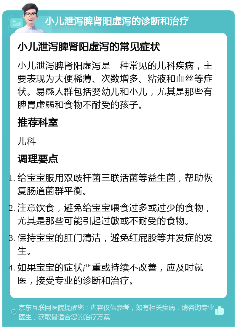 小儿泄泻脾肾阳虚泻的诊断和治疗 小儿泄泻脾肾阳虚泻的常见症状 小儿泄泻脾肾阳虚泻是一种常见的儿科疾病，主要表现为大便稀薄、次数增多、粘液和血丝等症状。易感人群包括婴幼儿和小儿，尤其是那些有脾胃虚弱和食物不耐受的孩子。 推荐科室 儿科 调理要点 给宝宝服用双歧杆菌三联活菌等益生菌，帮助恢复肠道菌群平衡。 注意饮食，避免给宝宝喂食过多或过少的食物，尤其是那些可能引起过敏或不耐受的食物。 保持宝宝的肛门清洁，避免红屁股等并发症的发生。 如果宝宝的症状严重或持续不改善，应及时就医，接受专业的诊断和治疗。