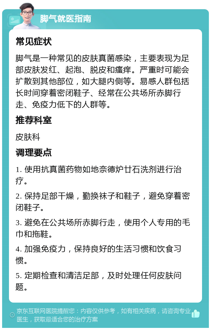 脚气就医指南 常见症状 脚气是一种常见的皮肤真菌感染，主要表现为足部皮肤发红、起泡、脱皮和瘙痒。严重时可能会扩散到其他部位，如大腿内侧等。易感人群包括长时间穿着密闭鞋子、经常在公共场所赤脚行走、免疫力低下的人群等。 推荐科室 皮肤科 调理要点 1. 使用抗真菌药物如地奈德炉廿石洗剂进行治疗。 2. 保持足部干燥，勤换袜子和鞋子，避免穿着密闭鞋子。 3. 避免在公共场所赤脚行走，使用个人专用的毛巾和拖鞋。 4. 加强免疫力，保持良好的生活习惯和饮食习惯。 5. 定期检查和清洁足部，及时处理任何皮肤问题。