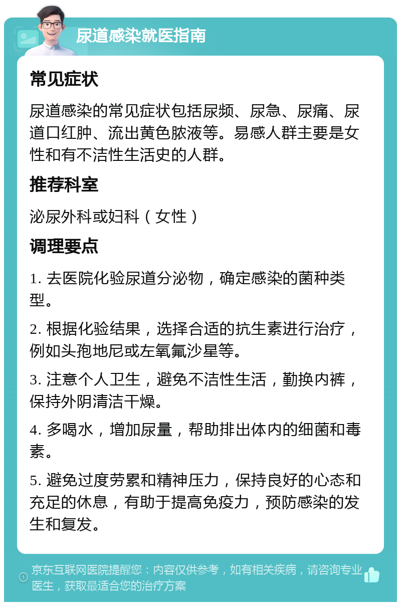 尿道感染就医指南 常见症状 尿道感染的常见症状包括尿频、尿急、尿痛、尿道口红肿、流出黄色脓液等。易感人群主要是女性和有不洁性生活史的人群。 推荐科室 泌尿外科或妇科（女性） 调理要点 1. 去医院化验尿道分泌物，确定感染的菌种类型。 2. 根据化验结果，选择合适的抗生素进行治疗，例如头孢地尼或左氧氟沙星等。 3. 注意个人卫生，避免不洁性生活，勤换内裤，保持外阴清洁干燥。 4. 多喝水，增加尿量，帮助排出体内的细菌和毒素。 5. 避免过度劳累和精神压力，保持良好的心态和充足的休息，有助于提高免疫力，预防感染的发生和复发。